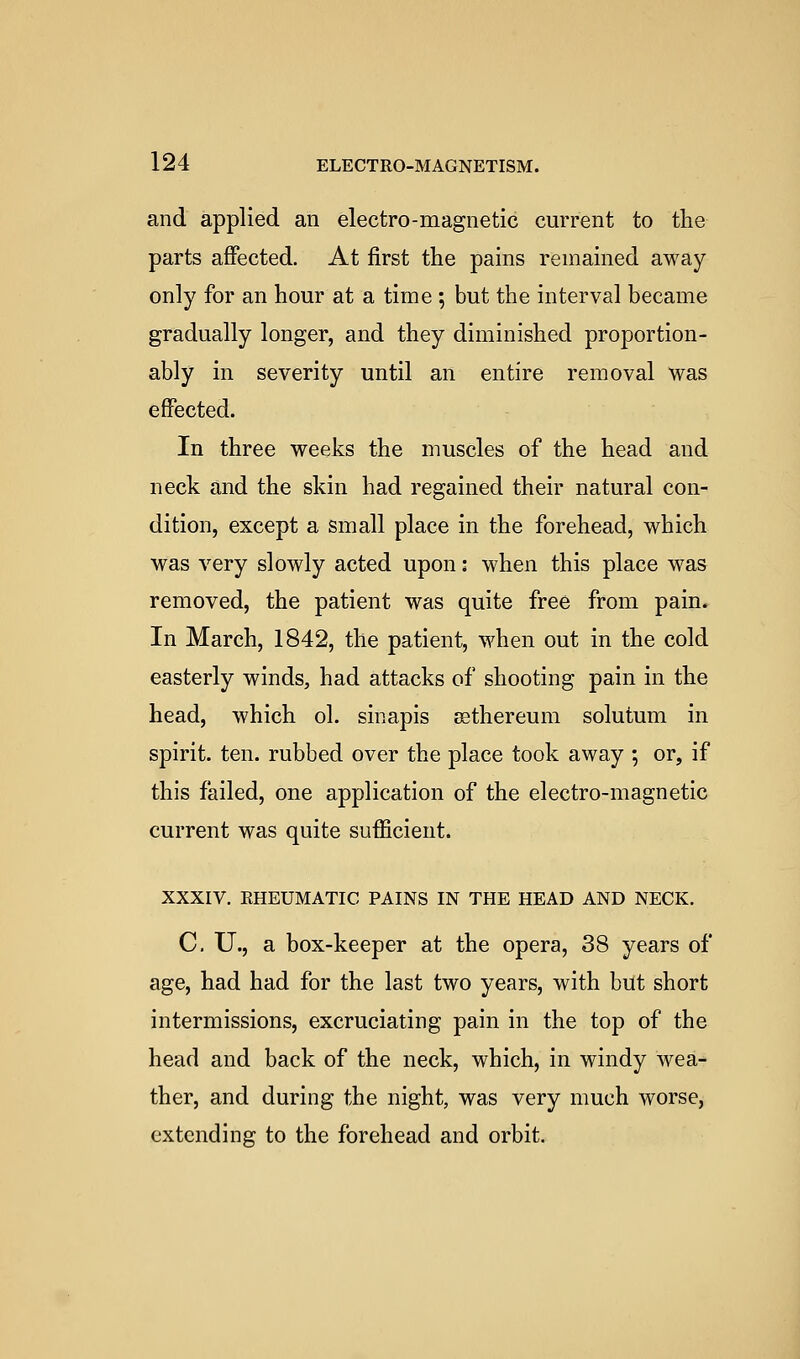 and applied an electro-magnetic current to the parts affected. At first the pains remained away only for an hour at a time ; but the interval became gradually longer, and they diminished proportion- ably in severity until an entire removal was effected. In three weeks the muscles of the head and neck and the skin had regained their natural con- dition, except a small place in the forehead, which was very slowly acted upon: when this place was removed, the patient was quite free from pain. In March, 1842, the patient, when out in the cold easterly winds, had attacks of shooting pain in the head, which ol. sinapis ^thereum solutum in spirit, ten. rubbed over the place took away ; or, if this failed, one application of the electro-magnetic current was quite sufficient. XXXIV. RHEUMATIC PAINS IN THE HEAD AND NECK. C. U., a box-keeper at the opera, 38 years of age, had had for the last two years, with but short intermissions, excruciating pain in the top of the head and back of the neck, which, in windy wea- ther, and during the night, was very much worse, extending to the forehead and orbit.