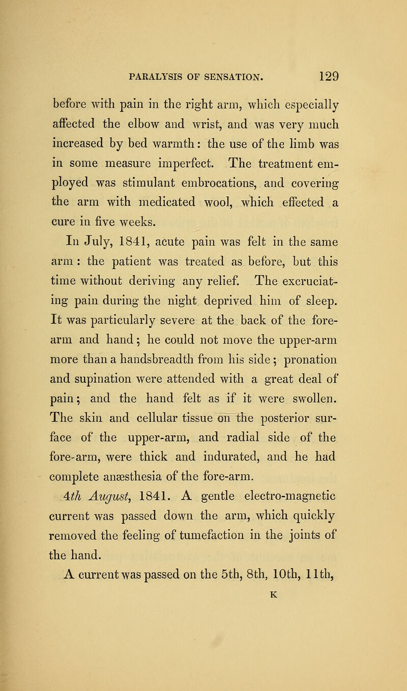 before with pain in the right arm, which especially affected the elbow and wrist, and was very much increased by bed warmth: the use of the limb was in some measure imperfect. The treatment em- ployed was stimulant embrocations, and covering the arm with medicated wool, which effected a cure in five weeks. In July, 1841, acute pain was felt in the same arm : the patient was treated as before, but this time without deriving any relief. The excruciat- ing pain during the night deprived him of sleep. It was particularly severe at the back of the fore- arm and hand; he could not move the upper-arm more than a handsbreadth from his side ; pronation and supination were attended with a great deal of pain; and the hand felt as if it were swollen. The skin and cellular tissue on the posterior sur- face of the upper-arm, and radial side of the fore-arm, were thick and indurated, and he had complete anaesthesia of the fore-arm. 4:t]i August, 1841. A gentle electro-magnetic current was passed down the arm, which quickly removed the feeling of tumefaction in the joints of the hand. A current was passed on the 5th, 8th, 10th, 11th, K