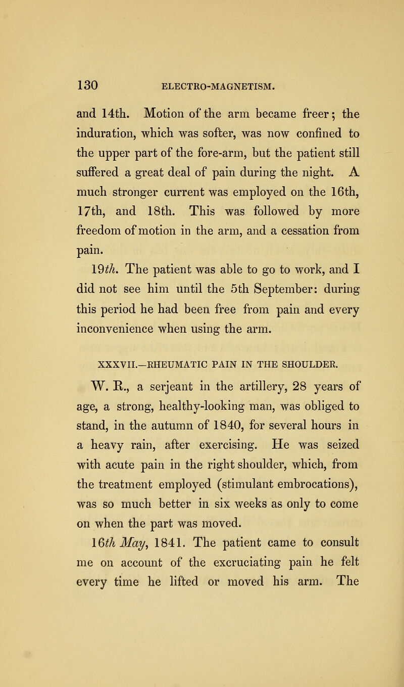 and 14th. Motion of tlie arm became freer; the induration, which was softer, was now confined to the upper part of the fore-arm, but the patient still suffered a great deal of pain during the night. A much stronger current was employed on the 16th, 17th, and 18th. This was followed by more freedom of motion in the arm, and a cessation from pain. 19th. The patient was able to go to work, and I did not see him until the 5th September: during this period he had been free from pain and every inconvenience when using the arm. XXXVII.-RHEUMATIC PAIN IN THE SHOULDER. W. R., a Serjeant in the artillery, 28 years of age, a strong, healthy-looking man, was obliged to stand, in the autumn of 1840, for several hours in a heavy rain, after exercising. He was seized with acute pain in the right shoulder, which, from the treatment employed (stimulant embrocations), was so much better in six weeks as only to come on when the part was moved. I6th Ma7/, 1841. The patient came to consult me on account of the excruciating pain he felt every time he lifted or moved his arm. The