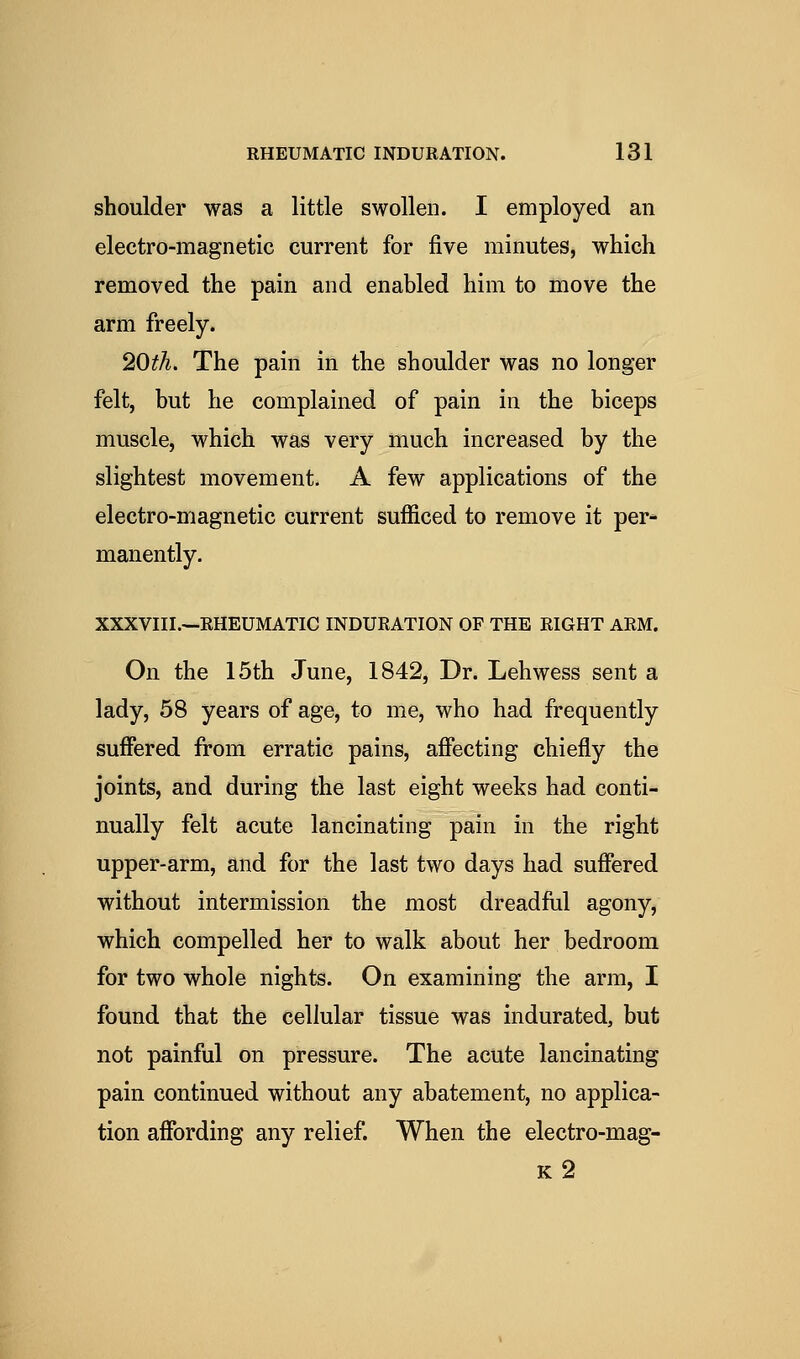 shoulder was a little swollen. I employed an electro-magnetic current for five minutes, which removed the pain and enabled him to move the arm freely. 20^A. The pain in the shoulder was no longer felt, but he complained of pain in the biceps muscle, which was very much increased by the slightest movement. A few applications of the electro-magnetic current sufficed to remove it per* manently. XXXVIII.—RHEUMATIC INDURATION OF THE RIGHT ARM. On the 15th June, 1842, Dr. Lehwess sent a lady, 58 years of age, to me, who had frequently suffered from erratic pains, affecting chiefly the joints, and during the last eight weeks had conti- nually felt acute lancinating pain in the right upper-arm, and for the last two days had suffered without intermission the most dreadful agony, which compelled her to walk about her bedroom for two whole nights. On examining the arm, I found that the cellular tissue was indurated, but not painful on pressure. The acute lancinating pain continued without any abatement, no applica- tion affording any relief. When the electro-mag- k2