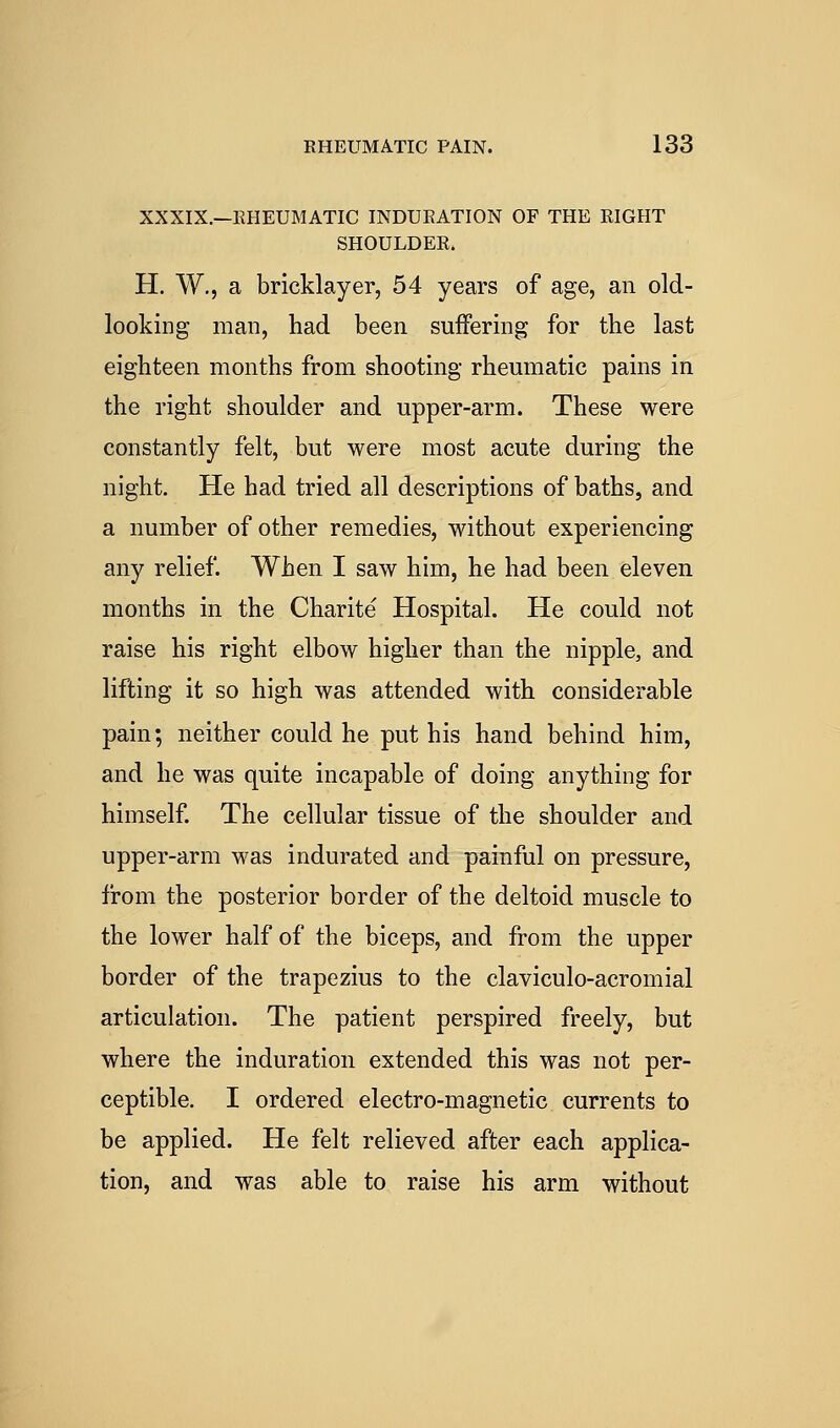 XXXIX.—EHEUMATIC INDUEATION OF THE RIGHT SHOULDER. H. W., a bricklayer, 54 years of age, an old- looking man, had been suffering for the last eighteen months from shooting rheumatic pains in the right shoulder and upper-arm. These were constantly felt, but were most acute during the night. He had tried all descriptions of baths, and a number of other remedies, without experiencing any relief. When I saw him, he had been eleven months in the Charite Hospital. He could not raise his right elbow higher than the nipple, and lifting it so high was attended with considerable pain; neither could he put his hand behind him, and he was quite incapable of doing anything for himself The cellular tissue of the shoulder and upper-arm was indurated and painful on pressure, from the posterior border of the deltoid muscle to the lower half of the biceps, and from the upper border of the trapezius to the claviculo-acromial articulation. The patient perspired freely, but where the induration extended this was not per- ceptible. I ordered electro-magnetic currents to be applied. He felt relieved after each applica- tion, and was able to raise his arm without