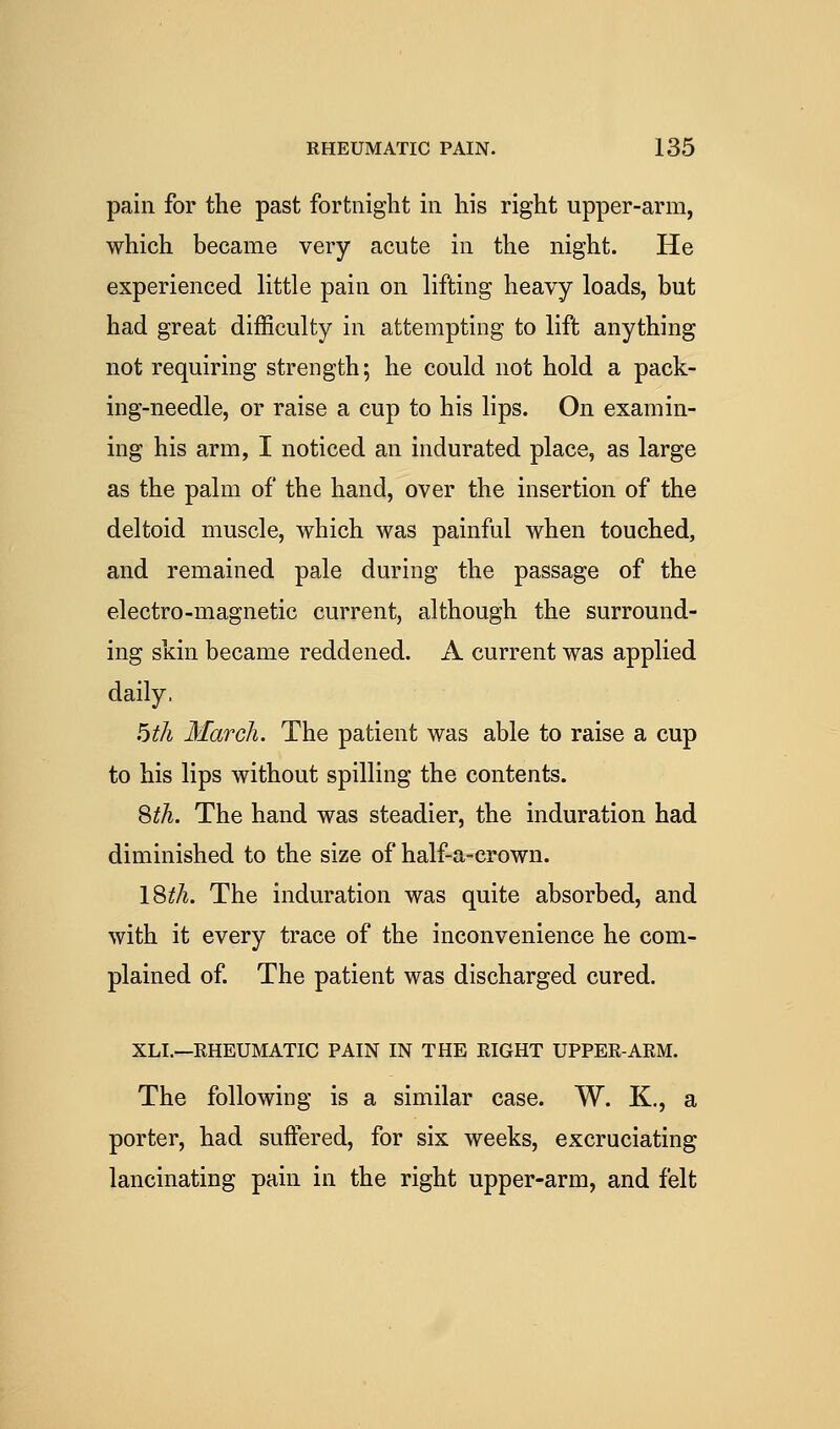 pain for the past fortnight in his right upper-arm, which became very acute in the night. He experienced little pain on lifting heavy loads, but had great difficulty in attempting to lift anything not requiring strength; he could not hold a pack- ing-needle, or raise a cup to his lips. On examin- ing his arm, I noticed an indurated place, as large as the palm of the hand, over the insertion of the deltoid muscle, which was painful when touched, and remained pale during the passage of the electro-magnetic current, although the surround- ing skin became reddened. A current was applied daily. bth March. The patient was able to raise a cup to his lips without spilling the contents. Qth. The hand was steadier, the induration had diminished to the size of half-a-erown. \Stli. The induration was quite absorbed, and with it every trace of the inconvenience he com- plained of The patient was discharged cured. XLI.—RHEUMATIC PAIN IN THE EIGHT UPPER-ARM. The following is a similar case. W. K., a porter, had suffered, for six weeks, excruciating lancinating pain in the right upper-arm, and felt