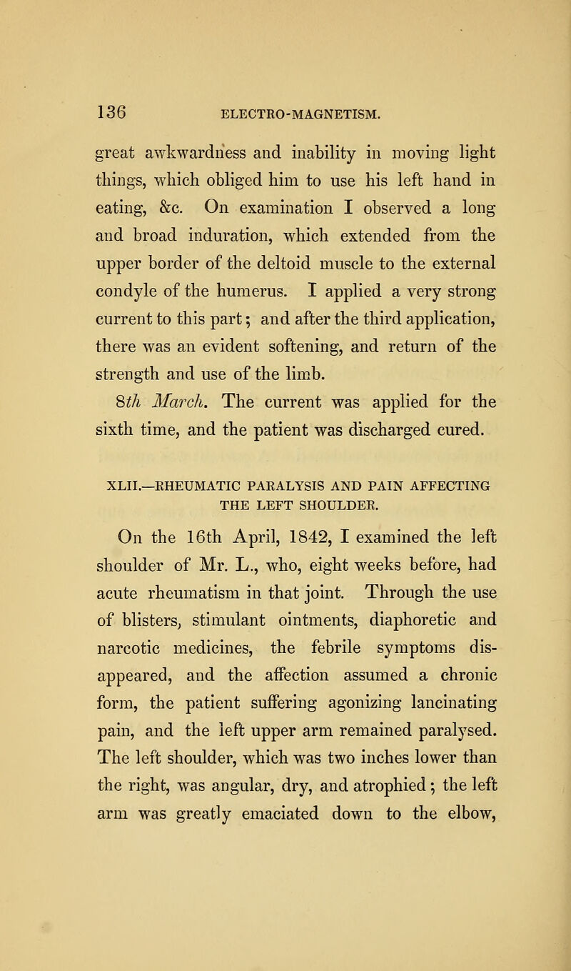 great awkwardness and inability in moving light things, which obliged him to use his left hand in eating, &c. On examination I observed a long and broad induration, which extended from the upper border of the deltoid muscle to the external condyle of the humerus. I applied a very strong current to this part; and after the third application, there was an evident softening, and return of the strength and use of the limb. Sth March. The current was applied for the sixth time, and the patient was discharged cured. XLII.—EHEUMATIC PARALYSIS AND PAIN AFFECTING THE LEFT SHOULDER. On the 16th April, 1842, I examined the left shoulder of Mr. L., who, eight weeks before, had acute rheumatism in that joint. Through the use of blisters; stimulant ointments, diaphoretic and narcotic medicines, the febrile symptoms dis- appeared, and the affection assumed a chronic form, the patient suffering agonizing lancinating pain, and the left upper arm remained paralysed. The left shoulder, which was two inches lower than the right, was angular, dry, and atrophied; the left arm was greatly emaciated down to the elbow,
