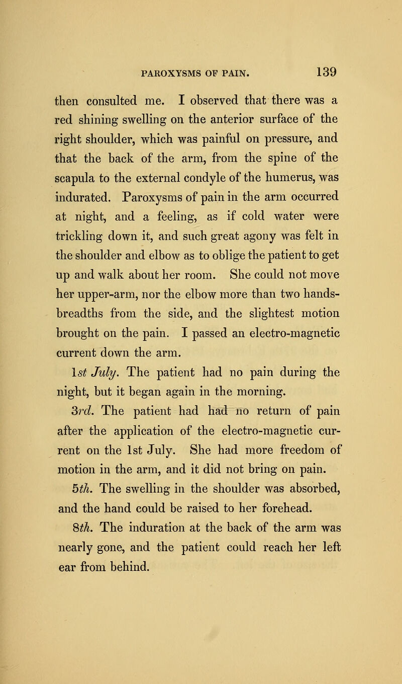 then consulted me. I observed that there was a red shining swelling on the anterior surface of the right shoulder, which was painful on pressure, and that the back of the arm, from the spine of the scapula to the external condyle of the humerus, was indurated. Paroxysms of pain in the arm occurred at night, and a feeling, as if cold water were trickling down it, and such great agony was felt in the shoulder and elbow as to oblige the patient to get up and walk about her room. She could not move her upper-arm, nor the elbow more than two hands- breadths from the side, and the slightest motion brought on the pain. I passed an electro-magnetic current down the arm. 1st July. The patient had no pain during the night, but it began again in the morning. 3rc?. The patient had had no return of pain after the application of the electro-magnetic cur- rent on the 1st July. She had more freedom of motion in the arm, and it did not bring on pain. bth. The swelling in the shoulder was absorbed, and the hand could be raised to her forehead. Sth. The induration at the back of the arm was nearly gone, and the patient could reach her left ear from behind.