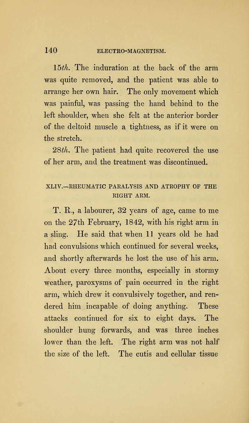 Ibth. The induration at the back of the arm was quite removed, and the patient was able to arrange her own hair. The only movement which was painful, was passing the hand behind to the left shoulder, when she felt at the anterior border of the deltoid muscle a tightness, as if it were on the stretch. 28^/i. The patient had quite recovered the use of her arm, and the treatment was discontinued. XLIV.—RHEUMATIC PARALYSIS AND ATROPHY OF THE RIGHT ARM. T. R., a labourer, 32 years of age, came to me on the 27th February, 1842, with his right arm in a sling. He said that when 11 years old he had had convulsions which continued for several weeks, and shortly afterwards he lost the use of his arm. About every three months, especially in stormy weather, paroxysms of pain occurred in the right arm, which drew it convulsively together, and ren- dered him incapable of doing anything. These attacks continued for six to eight days. The shoulder hung forwards, and was three inches lower than the left. The right arm was not half the size of the left. The cutis and cellular tissue