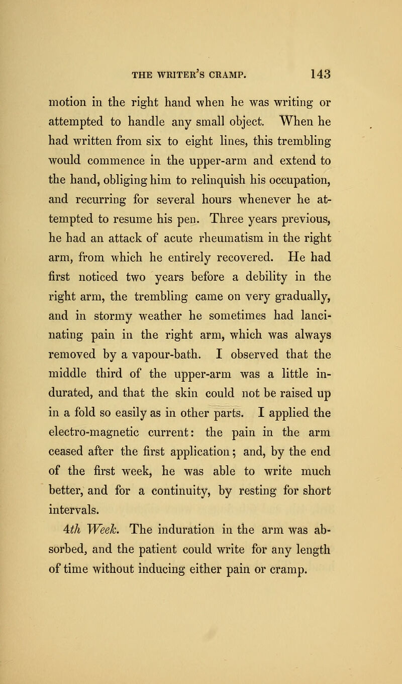 motion in the right hand when he was writing or attempted to handle any small object. When he had written from six to eight lines, this trembling would commence in the upper-arm and extend to the hand, obliging him to relinquish his occupation, and recurring for several hours whenever he at- tempted to resume his pen. Three years previous, he had an attack of acute rheumatism in the right arm, from which he entirely recovered. He had first noticed two years before a debility in the right arm, the trembling came on very gradually, and in stormy weather he sometimes had lanci- nating pain in the right arm, which was always removed by a vapour-bath. I observed that the middle third of the upper-arm was a little in- durated, and that the skin could not be raised up in a fold so easily as in other parts. I applied the electro-magnetic current: the pain in the arm ceased after the first application; and, by the end of the first week, he was able to write much better, and for a continuity, by resting for short intervals. Ath Week. The induration in the arm was ab- sorbed, and the patient could write for any length of time without inducing either pain or cramp.