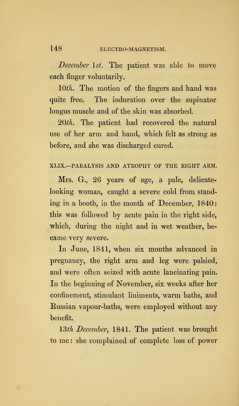 December 1st. The patient was able to move each finger voluntarily. lOth. The motion of the fingers and hand was quite free. The induration over the supinator longus muscle and of the skin was absorbed. 20th. The patient had recovered the natural use of her arm and hand, which felt as strong as before, and she was discharged cured. XLIX.—PARALYSIS AND ATROPHY OF THE RIGHT ARM. Mrs. G., 26 years of age, a pale, delicate- looking woman, caught a severe cold from stand- ing in a booth, in the month of December, 1840: this was followed by acute pain in the right side, which, during the night and in wet weather, be- came very severe. In June, 1841, when six months advanced in pregnancy, the right arm and leg were palsied, and were often seized with acute lancinating pain. In the beginning of November, six weeks after her confinement, stimulant liniments, warm baths, and Russian vapour-baths, were employed without any benefit. ISth December, 1841. The patient was brought to me: she complained of complete loss of power