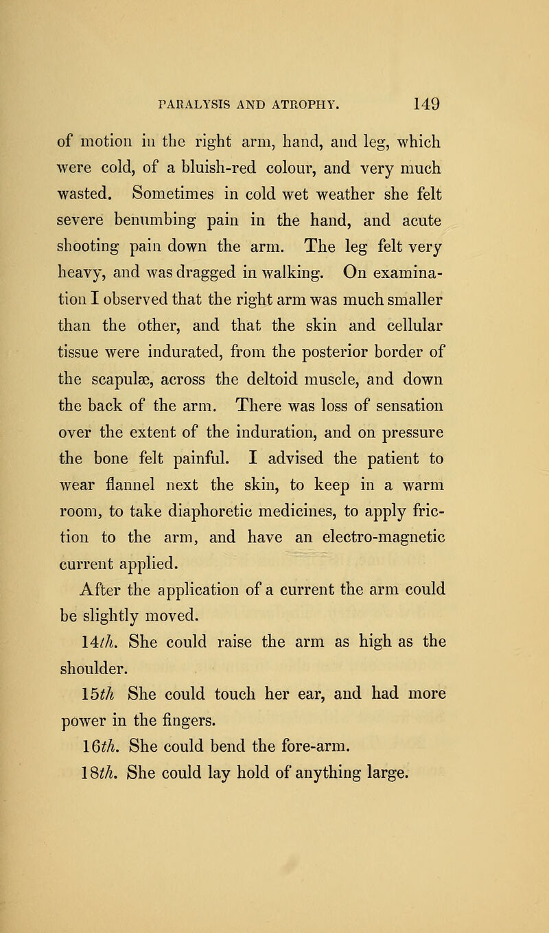 of motion in the right arm, hand, and leg, which were cold, of a bluish-red colour, and very much wasted. Sometimes in cold wet weather she felt severe benumbing pain in the hand, and acute shooting pain down the arm. The leg felt very heavy, and was dragged in walking. On examina- tion I observed that the right arm was much smaller than the other, and that the skin and cellular tissue were indurated, from the posterior border of the scapulae, across the deltoid muscle, and down the back of the arm. There was loss of sensation over the extent of the induration, and on pressure the bone felt painful. I advised the patient to wear flannel next the skin, to keep in a warm room, to take diaphoretic medicines, to apply fric- tion to the arm, and have an electro-magnetic current applied. After the application of a current the arm could be slightly moved. 14//i. She could raise the arm as high as the shoulder. I5th She could touch her ear, and had more power in the fingers. I6th. She could bend the fore-arm. 1 Stii. She could lay hold of anything large.