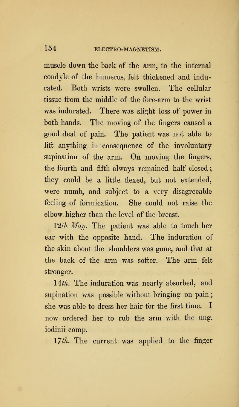 muscle down the back of the arm, to the internal condyle of the humerus, felt thickened and indu- rated. Both wrists were swollen. The cellular tissue from the middle of the fore-arm to the wrist was indurated. There was slight loss of power in both hands. The moving of the fingers caused a good deal of pain. The patient was not able to lift anything in consequence of the involuntary supination of the arm. On moving the fingers, the fourth and fifth always remained half closed; they could be a little flexed, but not extended, were numb, and subject to a very disagreeable feeling of formication. She could not raise the elbow higher than the level of the breast. l^th May. The patient was able to touch her ear with the opposite hand. The induration of the skin about the shoulders was gone, and that at the back of the arm was softer. The arm felt stronger. lAth. The induration was nearly absorbed, and supination was possible without bringing on pain ; she was able to dress her hair for the first time. I now ordered her to rub the arm with the ung. iodinii comp. \7th. The current was applied to the finger