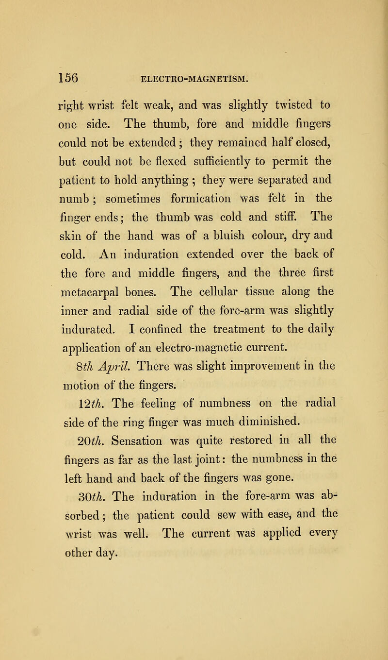 right wrist felt weak, and was slightly twisted to one side. The thumb, fore and middle fingers could not be extended; they remained half closed, but could not be flexed sufficiently to permit the patient to hold anything ; they were separated and numb; sometimes formication was felt in the finger ends; the thumb was cold and stiff. The skin of the hand was of a bluish colour, dry and cold. x4.n induration extended over the back of the fore and middle fingers, and the three first metacarpal bones. The cellular tissue along the inner and radial side of the fore-arm was slightly indurated. I confined the treatment to the daily application of an electro-magnetic current. 8 if A April. There was slight improvement in the motion of the fingers. Vlth. The feeling of numbness on the radial side of the ring finger was much diminished. 20th. Sensation was quite restored in all the fingers as far as the last joint: the numbness in the left hand and back of the fingers was gone. ^Oth. The induration in the fore-arm was ab- sorbed ; the patient could sew with ease, and the wrist was well. The current was applied every other day.