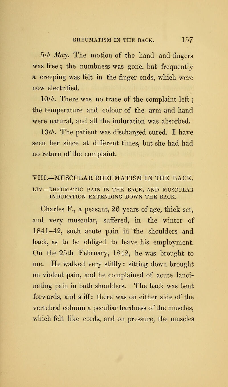 RHEUMATISM IN THE BACK. 15? bth May. The motion of the hand and fingers was free ; the numbness was gone, but frequently a creeping was felt in the finger ends, which were now electrified. lOth. There was no trace of the complaint left; the temperature and colour of the arm and hand were natural, and all the induration was absorbed. l^tli. The patient was discharged cured. I have seen her since at different times, but she had had no return of the complaint. VIII.—MUSCULAR RHEUMATISM IN THE BACK. LIV.—EHEUMATIC PAIN IN THE BACK, AND MUSCULAll INDURATION EXTENDING DOWN THE BACK. Charles F., a peasant, 26 years of age, thick set, and very muscular, sufi'ered, in the winter of 1841-42, such acute pain in the shoulders and back, as to be obliged to leave his employment. On the 25th February, 1842, he was brought to me. He walked very stifily: sitting down brought on violent pain, and he complained of acute lanci- nating pain in both shoulders. The back was bent forwards, and stiff: there was on either side of the vertebral column a peculiar hardness of the muscles, which felt like cords, and on pressure, the muscles