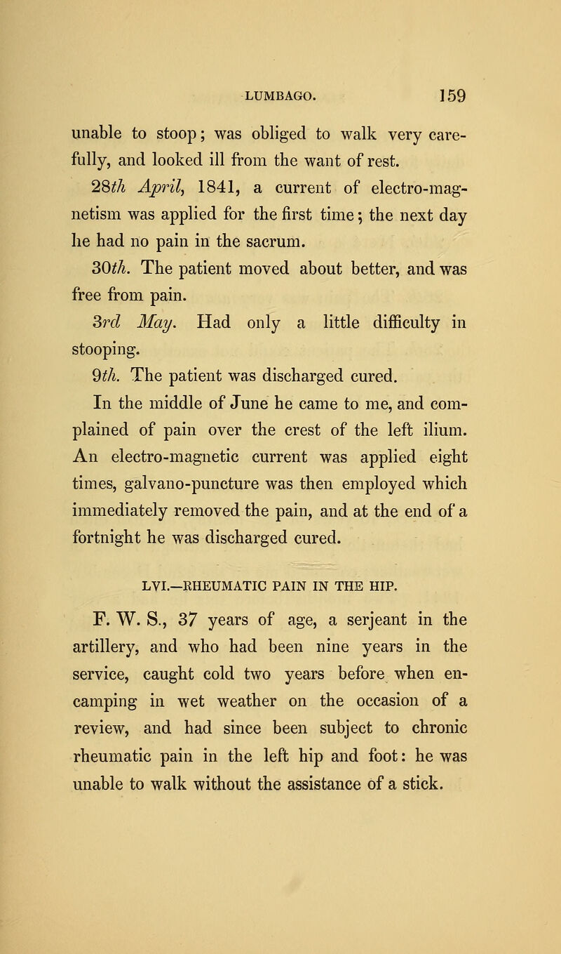 unable to stoop; was obliged to walk very care- fully, and looked ill from the want of rest. 2'^th Aprilj 1841, a current of electro-mag- netism was applied for the first time 5 the next day he had no pain in the sacrum. ^Otli. The patient moved about better, and was free from pain. ^rd May. Had only a little difficulty in stooping. 9^/i. The patient was discharged cured. In the middle of June he came to me, and com- plained of pain over the crest of the left ilium. An electro-magnetic current was applied eight times, galvano-puncture was then employed which immediately removed the pain, and at the end of a fortnight he was discharged cured. LVI.—RHEUMATIC PAIN IN THE HIP. F. W. S., 37 years of age, a serjeant in the artillery, and who had been nine years in the service, caught cold two years before when en- camping in wet weather on the occasion of a review, and had since been subject to chronic rheumatic pain in the left hip and foot: he was unable to walk without the assistance of a stick.