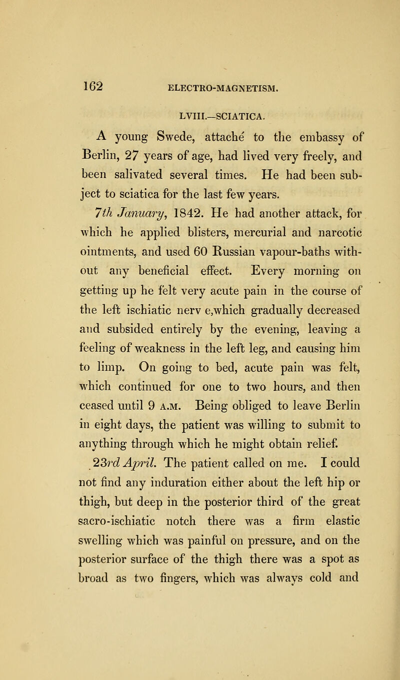 LVIIL—SCIATICA. A young Swede, attache to the embassy of Berlin, 27 years of age, had lived very freely, and been salivated several times. He had been sub- ject to sciatica for the last few years. 1th January, 1842. He had another attack, for which he applied blisters, mercurial and narcotic ointments, and used 60 Russian vapour-baths with- out any beneficial effect. Every morning on getting up he felt very acute pain in the course of the left ischiatic nerv e,which gradually decreased and subsided entirely by the evening, leaving a feeling of weakness in the left leg, and causing him to limp. On going to bed, acute pain was felt, which continued for one to two hours, and then ceased until 9 a.m. Being obliged to leave Berlin in eight days, the patient was willing to submit to anything through which he might obtain relief. 23?^cZ April. The patient called on me. I could not find any induration either about the left hip or thigh, but deep in the posterior third of the great sacro-ischiatic notch there was a firm elastic swelling which was painful on pressure, and on the posterior surface of the thigh there was a spot as broad as two fingers, which was always cold and