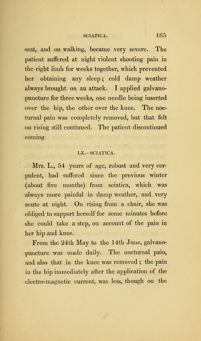 seat, and on walking, became very severe. The patient suffered at night violent shooting pain in the right limb for weeks together, which prevented her obtaining any sleep; cold damp weather always brought on an attack. I applied galvano- puncture for three weeks, one needle being inserted over the hip, the other over the knee. The noc- turnal pain was completely removed, but that felt on rising still continued. The patient discontinued coming. LX.—SCIATICA. Mrs. L., 54 years of age, robust and very cor- pulent, had suffered since the previous winter (about five months) from sciatica, which was always more painful in damp weather, and very acute at night. On rising from a chair, she was obliged to support herself for some minutes before she could take a step, on account of the pain in her hip and knee. From the 24th May to the 14th June, galvano- puncture was made daily. The nocturnal pain, and also that in the knee was removed ; the pain in the hip immediately after the application of the electro-magnetic current, was less, though on the