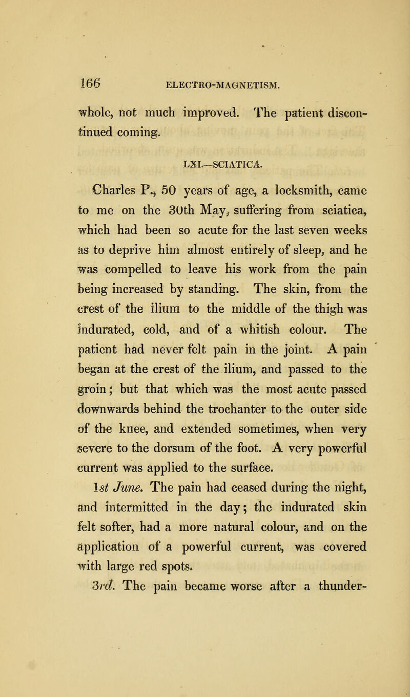 whole, not much improved. The patient discon- tinued coming. LXL—SCIATICA. Charles P.j 50 years of age, a locksmith, came to me on the 30th May, suffering from sciatica, which had been so acute for the last seven weeks as to deprive him almost entirely of sleep, and he was compelled to leave his work from the pam being increased by standing. The skin, from the crest of the ilium to the middle of the thigh was indurated, cold, and of a whitish colour. The patient had never felt pain in the joint. A pain began at the crest of the ilium, and passed to the groin; but that which was the most acute passed downwards behind the trochanter to the outer side of the knee, and extended sometimes, when very severe to the dorsum of the foot. A very powerful current was applied to the surface. 1st June. The pain had ceased during the night, and intermitted in the day; the indurated skin felt softer, had a more natural colour, and on the application of a powerful current, was covered with large red spots. 3rd. The pain became worse after a thunder-