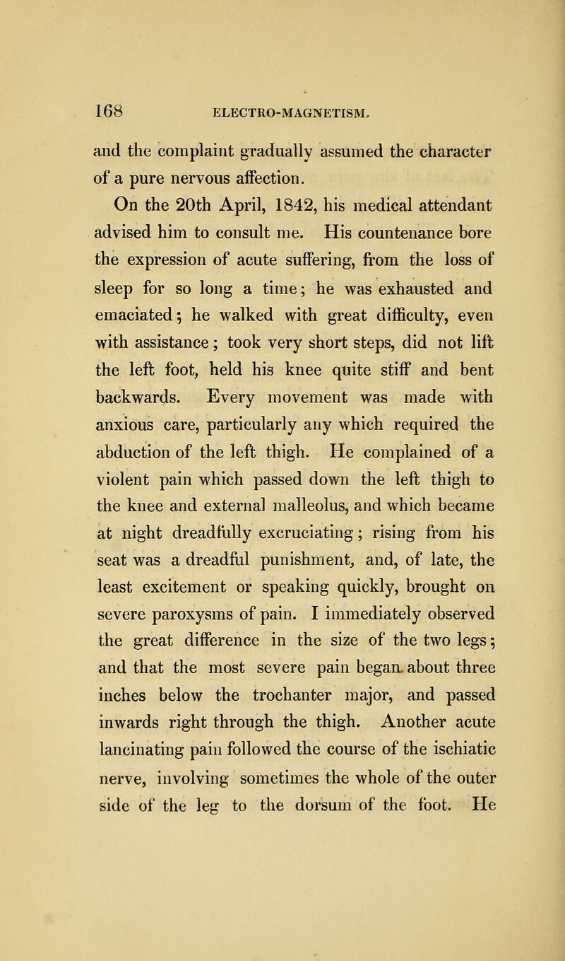 and the complaint gradually assumed the character of a pure nervous affection. On the 20th April, 1842, his medical attendant advised him to consult me. His countenance bore the expression of acute suffering, from the loss of sleep for so long a time; he was exhausted and emaciated; he walked with great difficulty, even with assistance; took very short steps, did not lift the left foot, held his knee quite stiff and bent backwards. Every movement was made with anxious care, particularly any which required the abduction of the left thigh. He complained of a violent pain which passed down the left thigh to the knee and external malleolus, and which became at night dreadfully excruciating; rising from his seat was a dreadful punishment, and, of late, the least excitement or speaking quickly, brought on severe paroxysms of pain. I immediately observed the great difference in the size of the two legs 5 and that the most severe pain began, about three inches below the trochanter major, and passed inwards right through the thigh. Another acute lancinating pain followed the course of the ischiatic nerve, involving sometimes the whole of the outer side of the leg to the dorsum of the foot. He