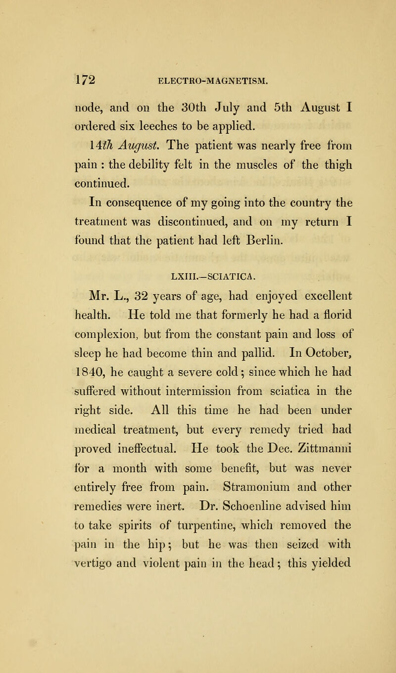 node, and on the 30th July and 5th August I ordered six leeches to be applied. I4th August. The patient was nearly free from pain : the debility felt in the muscles of the thigh continued. In consequence of my going into the country the treatment was discontinued, and on my return I found that the patient had left Berlin. LXIII.-SCIATICA. Mr. L., 32 years of age, had enjoyed excellent health. He told me that formerly he had a florid complexion, but from the constant pain and loss of sleep he had become thin and pallid. In October, 1840, he caught a severe cold; since which he had suffered without intermission from sciatica in the right side. All this time he had been under medical treatment, but every remedy tried had proved ineffectual. He took the Dec. Zittmanni lor a month with some benefit, but was never entirely free from pain. Stramonium and other remedies were inert. Dr. Schoenline advised him to take spirits of turpentine, which removed the pain in the hip •, but he was then seized with vertigo and violent pain in the head; this yielded