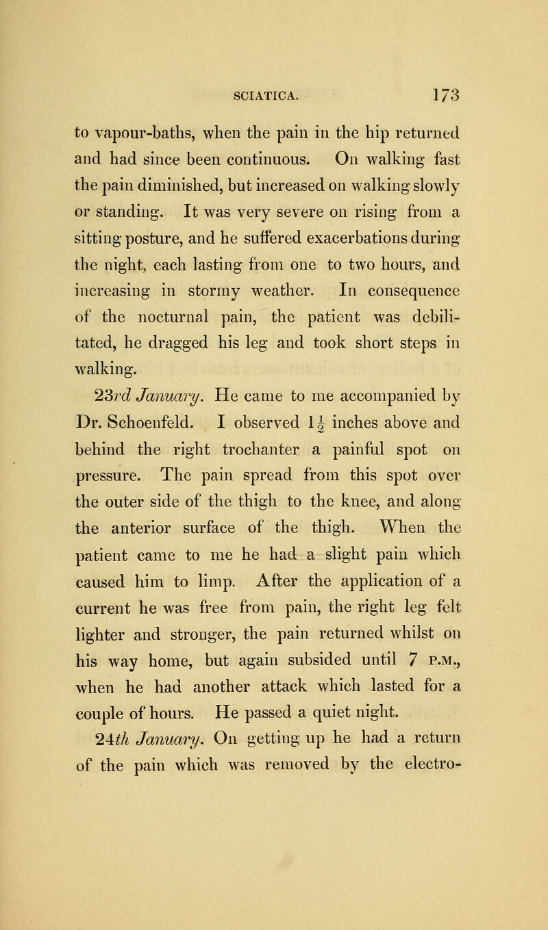 to vapour-baths, when the pain in the hip returned and had since been continuous. On walking fast the pain diminished, but increased on walking slowly or standing. It was very severe on rising from a sitting posture, and he suffered exacerbations during the night, each lasting from one to two hours, and increasing in stormy weather. In consequence of the nocturnal pain, the patient was debili- tated, he dragged his leg and took short steps in walking. 2'Srd January. He came to me accompanied by Dr. Schoenfeld. I observed 1|- inches above and behind the right trochanter a painful spot on pressure. The pain spread from this spot over the outer side of the thigh to the knee, and along the anterior surface of the thigh. When the patient came to me he had a slight pain which caused him to limp. After the application of a current he was free from pain, the right leg felt lighter and stronger, the pain returned whilst on his way home, but again subsided until 7 p.m., when he had another attack which lasted for a couple of hours. He passed a quiet night. 24:th January. On getting up he had a return of the pain which was removed by the electro-