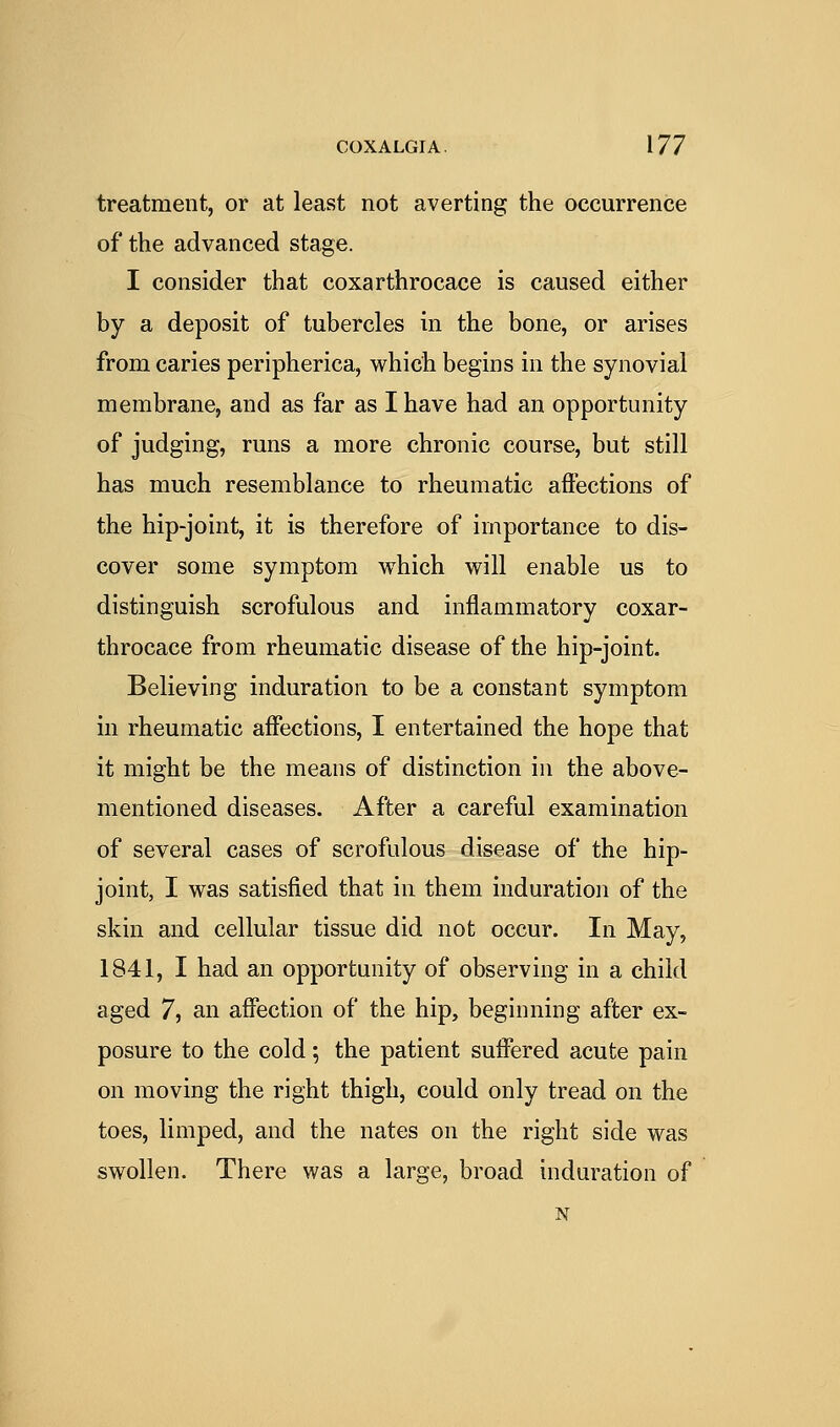 treatment, or at least not averting the occurrence of the advanced stage. I consider that coxarthrocace is caused either by a deposit of tubercles in the bone, or arises from caries peripherica, which begins in the synovial membrane, and as far as I have had an opportunity of judging, runs a more chronic course, but still has much resemblance to rheumatic affections of the hip-joint, it is therefore of importance to dis- cover some symptom which will enable us to distinguish scrofulous and inflammatory coxar- throcace from rheumatic disease of the hip-joint. Believing induration to be a constant symptom in rheumatic affections, I entertained the hope that it might be the means of distinction in the above- mentioned diseases. After a careful examination of several cases of scrofulous disease of the hip- joint, I was satisfied that in them induratioii of the skin and cellular tissue did not occur. In May, 1841, I had an opportunity of observing in a child aged 7, an affection of the hip, beginning after ex- posure to the cold •, the patient suffered acute pain on moving the right thigh, could only tread on the toes, limped, and the nates on the right side was swollen. There was a large, broad induration of N