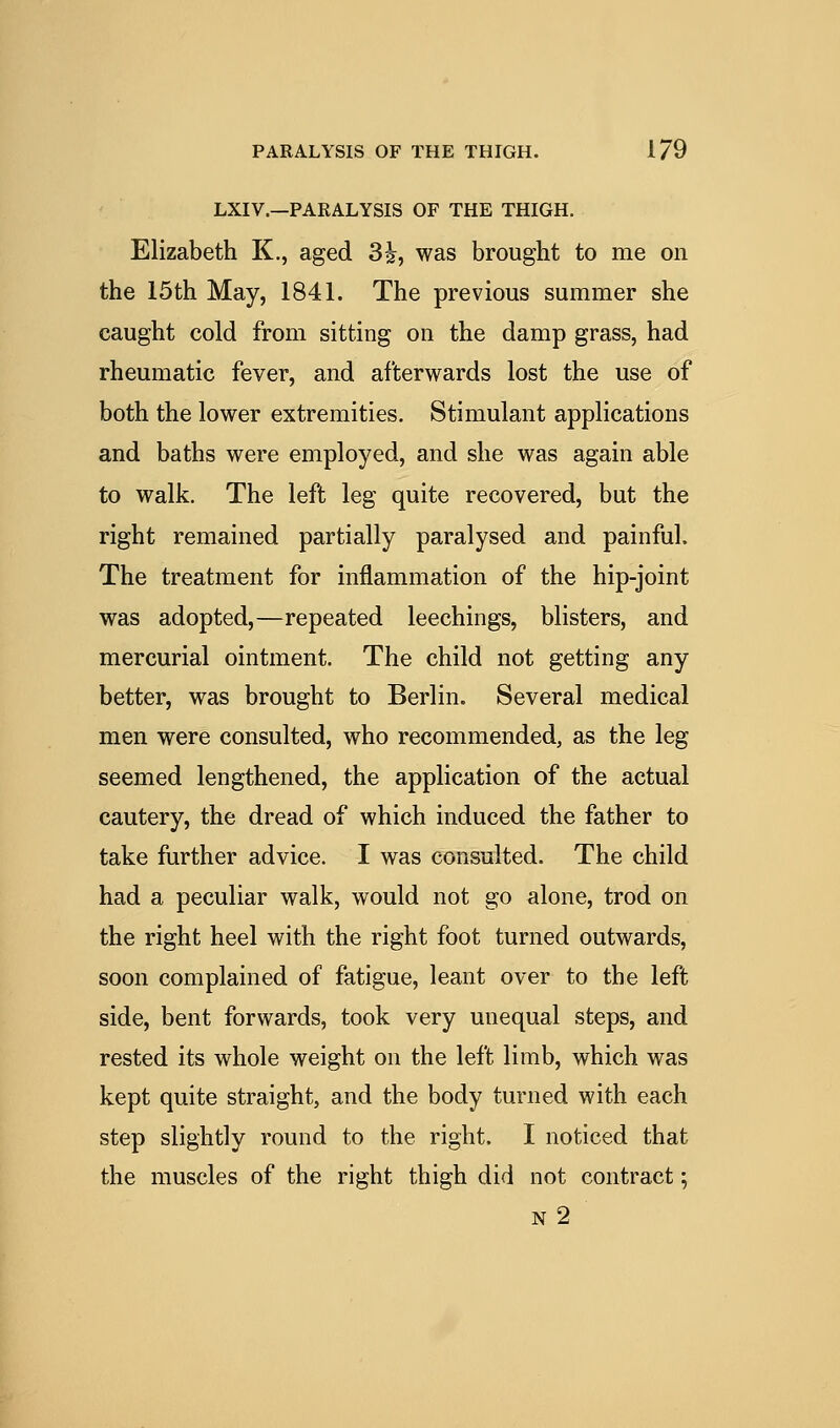 LXIV.—PARALYSIS OF THE THIGH. Elizabeth K., aged 3i, was brought to me on the 15th May, 1841. The previous summer she caught cold from sitting on the damp grass, had rheumatic fever, and afterwards lost the use of both the lower extremities. Stimulant applications and baths were employed, and she was again able to walk. The left leg quite recovered, but the right remained partially paralysed and painful. The treatment for inflammation of the hip-joint was adopted,—repeated leechings, blisters, and mercurial ointment. The child not getting any better, was brought to Berlin. Several medical men were consulted, who recommended, as the leg seemed lengthened, the application of the actual cautery, the dread of which induced the father to take further advice. I was consulted. The child had a peculiar walk, would not go alone, trod on the right heel with the right foot turned outwards, soon complained of fatigue, leant over to the left side, bent forwards, took very unequal steps, and rested its whole weight on the left limb, which was kept quite straight, and the body turned with each step slightly round to the right. I noticed that the muscles of the right thigh did not contract; n2