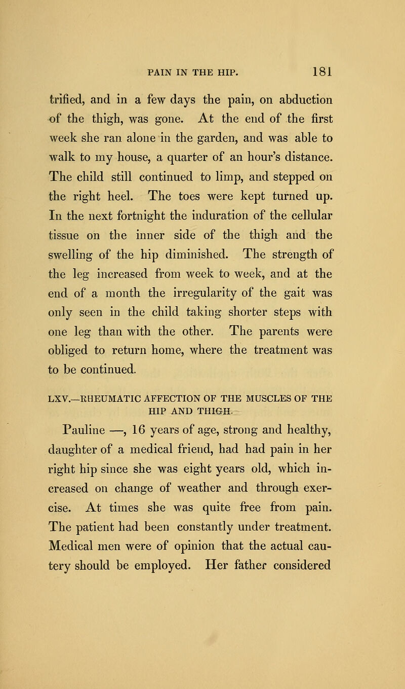 trifled, and in a few days the pain, on abduction of the thigh, was gone. At the end of the first week she ran alone in the garden, and was able to walk to my house, a quarter of an hour's distance. The child still continued to limp, and stepped on the right heel. The toes were kept turned up. In the next fortnight the induration of the cellular tissue on the inner side of the thigh and the swelling of the hip diminished. The strength of the leg increased from week to week, and at the end of a month the irregularity of the gait was only seen in the child taking shorter steps with one leg than with the other. The parents were obliged to return home, where the treatment was to be continued. LXV.—RHEUMATIC AFFECTION OF THE MUSCLES OF THE HIP AND THIGHt^-- Pauline —, 16 years of age, strong and healthy, daughter of a medical friend, had had pain in her right hip since she was eight years old, which in- creased on change of weather and through exer- cise. At times she was quite free from pain. The patient had been constantly under treatment. Medical men were of opinion that the actual cau- tery should be employed. Her father considered