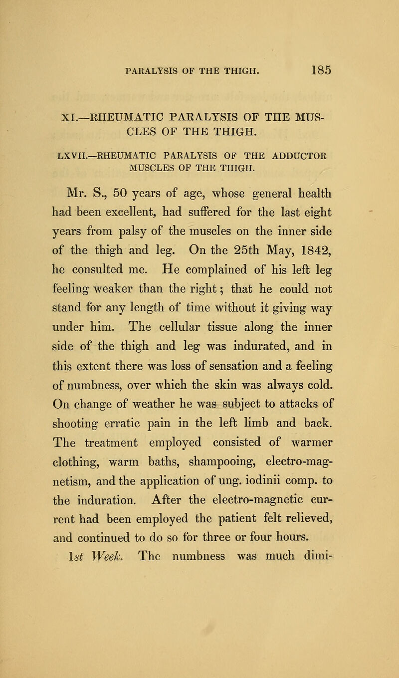 XI.—EHEUMATIC PARALYSIS OF THE MUS- CLES OF THE THIGH. LXVII.—RHEUMATIC PARALYSIS OP THE ADDUCTOR MUSCLES OF THE THIGH. Mr. S., 50 years of age, whose general health had been excellent, had suffered for the last eight years from palsy of the muscles on the inner side of the thigh and leg. On the 25th May, 1842, he consulted me. He complained of his left leg feeling weaker than the right; that he could not stand for any length of time without it giving way under him. The cellular tissue along the inner side of the thigh and leg was indurated, and in this extent there was loss of sensation and a feeling of numbness, over which the skin was always cold. On change of weather he was subject to attacks of shooting erratic pain in the left limb and back. The treatment employed consisted of warmer clothing, warm baths, shampooing, electro-mag- netism, and the application of ung. iodinii comp. to the induration. After the electro-magnetic cur- rent had been employed the patient felt relieved, and continued to do so for three or four hours. Is^ Week. The numbness was much dimi-