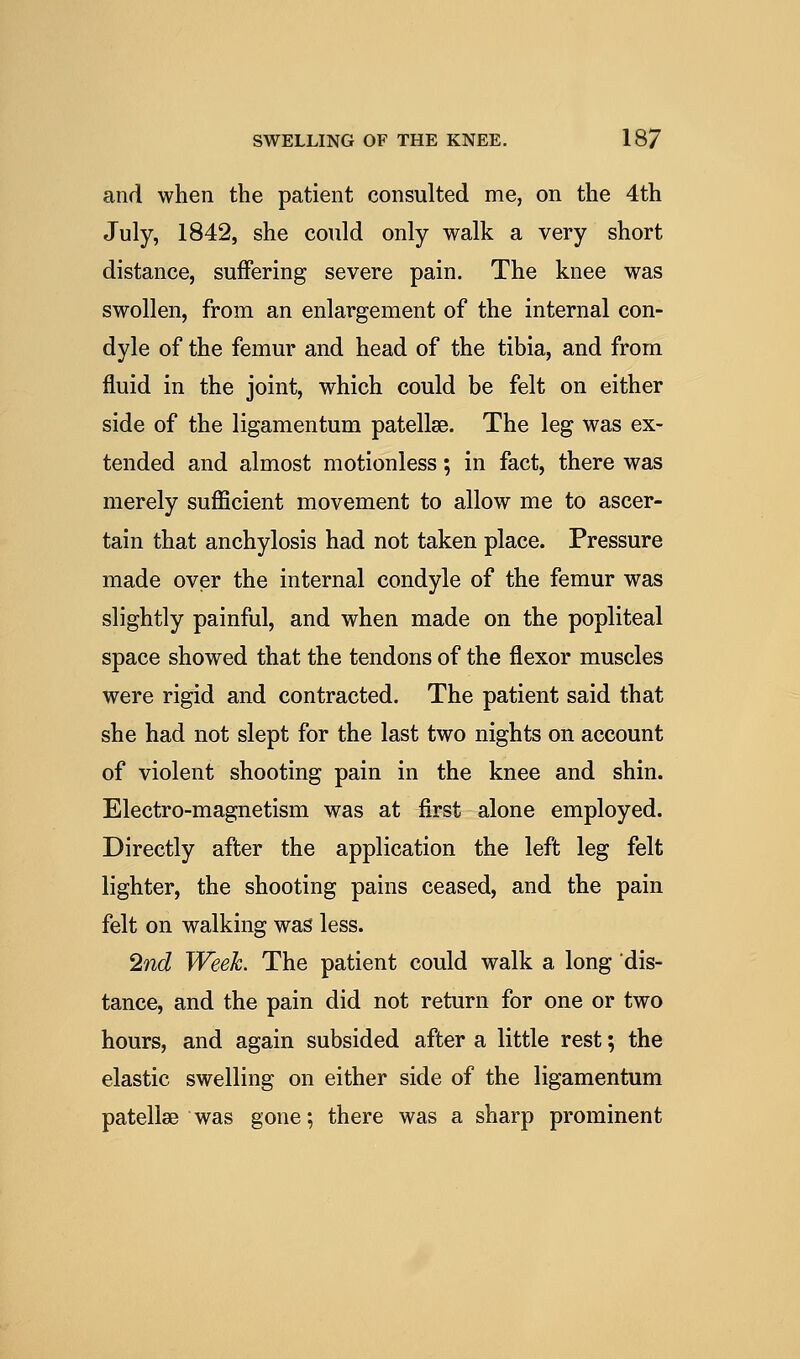 and when the patient consulted me, on the 4th July, 1842, she could only walk a very short distance, suffering severe pain. The knee was swollen, from an enlargement of the internal con- dyle of the femur and head of the tibia, and from fluid in the joint, which could be felt on either side of the ligamentum patellae. The leg was ex- tended and almost motionless; in fact, there was merely suflScient movement to allow me to ascer- tain that anchylosis had not taken place. Pressure made over the internal condyle of the femur was slightly painful, and when made on the popliteal space showed that the tendons of the flexor muscles were rigid and contracted. The patient said that she had not slept for the last two nights on account of violent shooting pain in the knee and shin. Electro-magnetism was at first alone employed. Directly after the application the left leg felt lighter, the shooting pains ceased, and the pain felt on walking was less. 2nd Week. The patient could walk a long dis- tance, and the pain did not return for one or two hours, and again subsided after a little rest; the elastic swelling on either side of the ligamentum patellae was gone; there was a sharp prominent