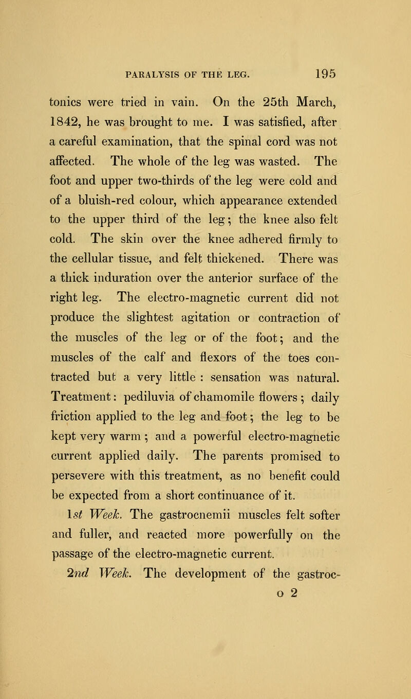 tonics were tried in vain. On the 25th March, 1842, he was brought to me. I was satisfied, after a careful examination, that the spinal cord was not affected. The whole of the leg was wasted. The foot and upper two-thirds of the leg were cold and of a bluish-red colour, which appearance extended to the upper third of the leg; the knee also felt cold. The skin over the knee adhered firmly to the cellular tissue, and felt thickened. There was a thick induration over the anterior surface of the right leg. The electro-magnetic current did not produce the slightest agitation or contraction of the muscles of the leg or of the foot; and the muscles of the calf and flexors of the toes con- tracted but a very little : sensation was natural. Treatment: pediluvia of chamomile flowers •, daily friction applied to the leg and foot; the leg to be kept very warm ; and a powerful electro-magnetic current applied daily. The parents promised to persevere with this treatment, as no benefit could be expected from a short continuance of it. 15^ Week. The gastrocnemii muscles felt softer and fuller, and reacted more powerfully on the passage of the electro-magnetic current. 2nd Week. The development of the gastroc- o 2