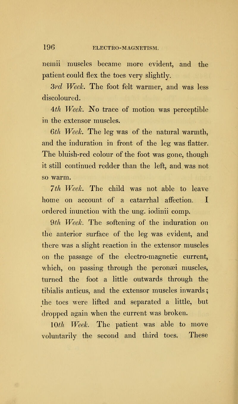 nemii muscles became more evident, and the patient could flex the toes very slightly. Si'd Week. The foot felt warmer, and was less discoloured. 4th Week. No trace of motion was perceptible in the extensor muscles. 6th Week. The leg was of the natural warmth, and the induration in front of the leg was flatter. The bluish-red colour of the foot was gone, though it still continued redder than the left, and was not so warm. 7th Week. The child was not able to leave home on account of a catarrhal affection. I ordered inunction with the ung. iodinii comp. 9th Week. The softening of the induration on the anterior surface of the leg was evident, and there was a slight reaction in the extensor muscles on the passage of the electro-magnetic current, which, on passing through the peronsei muscles, turned the foot a little outwards through the tibialis anticus, and the extensor muscles inwards; the toes were lifted and separated a little, but dropped again when the current was broken. iOth Week. The patient was able to move voluntarily the second and third toes. These