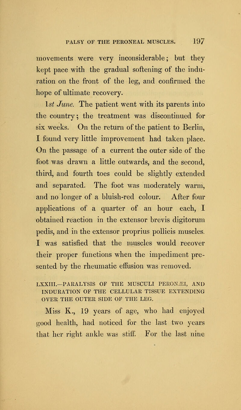 movements were very inconsiderable; but they kept pace with the gradual softening of the indu- ration on the front of the leg, and confirmed the hope of ultimate recovery. 1st June. The patient went with its parents into the country; the treatment was discontinued for six weeks. On the return of the patient to Berlin, I found very little improvement had taken place. On the passage of a current the outer side of the foot was drawn a little outwards, and the second, third, and fourth toes could be slightly extended and separated. The foot was moderately warm, and no longer of a bluish-red colour. After four applications of a quarter of an hour each, I obtained reaction in the extensor brevis digitorum pedis, and in the extensor proprius pollicis muscles. I was satisfied that the muscles would recover their proper functions when the impediment pre- sented by the rheumatic effusion was removed. LXXIII.—PARALYSIS OF THE MUSCULI PERONiEI, AND INDURATION OF THE CELLULAR TISSUE EXTENDING OVER THE OUTER SIDE OF THE LEG. Miss K., 19 years of age, who had enjoyed good health, had noticed for the last two years that her right ankle was stiff. For the last nine