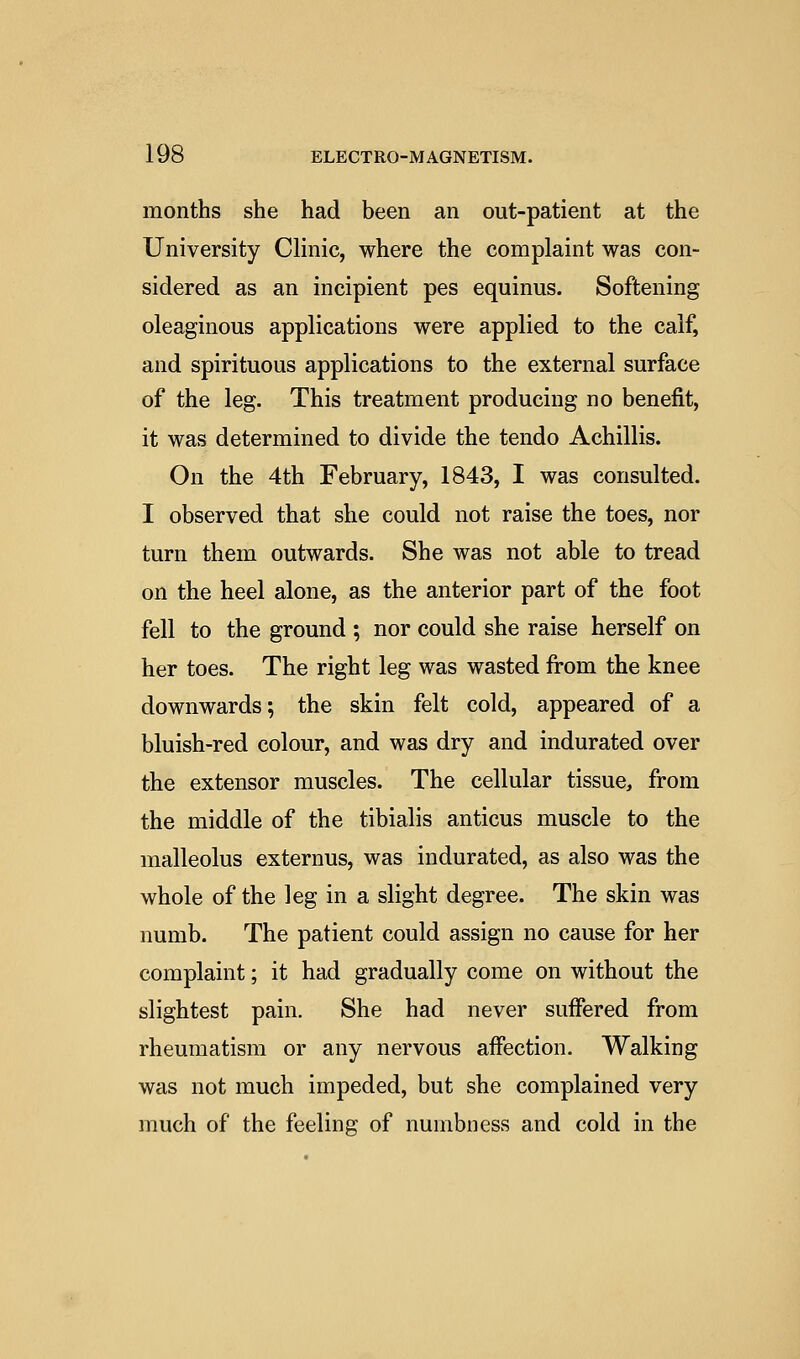 months she had been an out-patient at the University Clinic, where the complaint was con- sidered as an incipient pes equinus. Softening oleaginous applications were applied to the calf, and spirituous applications to the external surface of the leg. This treatment producing no benefit, it was determined to divide the tendo Achillis. On the 4th February, 1843, I was consulted. I observed that she could not raise the toes, nor turn them outwards. She was not able to tread on the heel alone, as the anterior part of the foot fell to the ground ; nor could she raise herself on her toes. The right leg was wasted from the knee downwards; the skin felt cold, appeared of a bluish-red colour, and was dry and indurated over the extensor muscles. The cellular tissue, from the middle of the tibialis anticus muscle to the malleolus externus, was indurated, as also was the whole of the leg in a slight degree. The skin was numb. The patient could assign no cause for her complaint; it had gradually come on without the slightest pain. She had never suffered from rheumatism or any nervous affection. Walking was not much impeded, but she complained very much of the feeling of numbness and cold in the