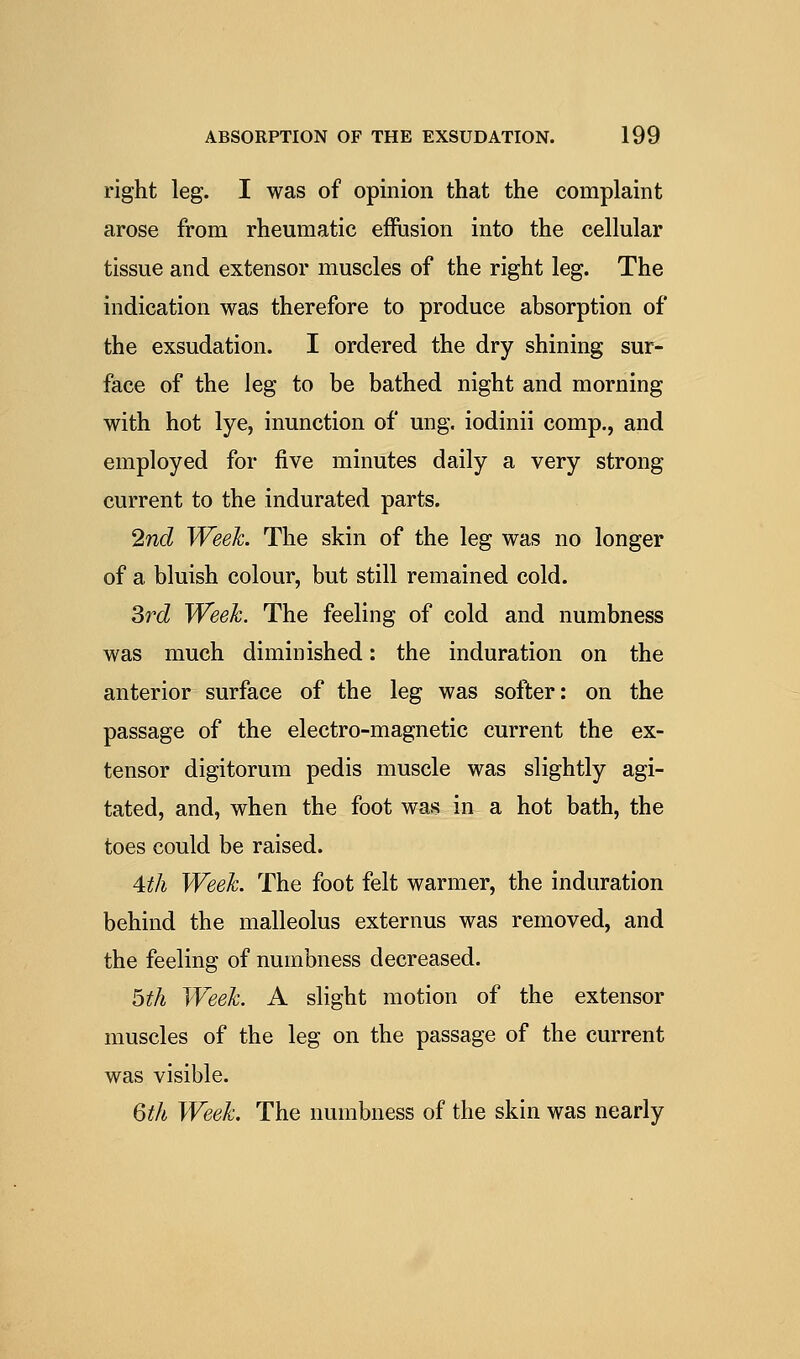 right leg. I was of opinion that the complaint arose from rheumatic effusion into the cellular tissue and extensor muscles of the right leg. The indication was therefore to produce absorption of the exsudation. I ordered the dry shining sur- face of the leg to be bathed night and morning with hot lye, inunction of ung. iodinii comp., and employed for five minutes daily a very strong current to the indurated parts. 2nd Week. The skin of the leg was no longer of a bluish colour, but still remained cold. 3rd Week. The feeling of cold and numbness was much diminished: the induration on the anterior surface of the leg was softer: on the passage of the electro-magnetic current the ex- tensor digitorum pedis muscle was slightly agi- tated, and, when the foot was in a hot bath, the toes could be raised. 4th Week. The foot felt warmer, the induration behind the malleolus externus was removed, and the feeling of numbness decreased. 5th Week. A slight motion of the extensor muscles of the leg on the passage of the current was visible. Qth Week. The numbness of the skin was nearly