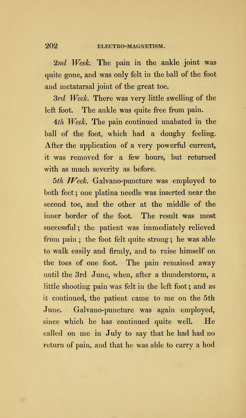 ^nd Week. The pain in the ankle joint was quite gone, and was only felt in the ball of the foot and metatarsal joint of the great toe. ^rd Week. There was very little swelling of the left foot. The ankle was quite free from pain. Ath Week. The pain continued unabated in the ball of the foot, which had a doughy feeling. After the application of a very powerful current, it was removed for a few hours, but returned with as much severity as before. bth Week. Galvano-puncture was employed to both feet; one platina needle was inserted near the second toe, and the other at the middle of the inner border of the foot. The result was most successful; the patient was immediately relieved from pain ; the foot felt quite strong; he was able to walk easily and firmly, and to raise himself on the toes of one foot. The pain remained away until the 3rd June, when, after a thunderstorm, a little shooting pain was felt in the left foot; and as it continued, the patient came to me on the 5th June. Galvano-puncture was again employed, since which he has continued quite well. He called on me in July to say that he had had no return of pain, and that he was able to carry a hod