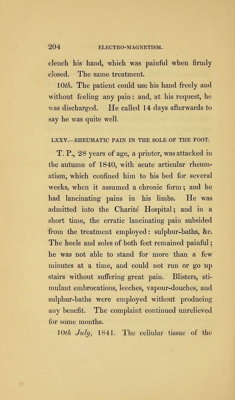 clench his hand, which was painful when firmly closed. The same treatment. lO^A. The patient could use his hand freely and without feeling any pain: and, at his request, he was discharged. He called 14 days afterwards to say he was quite well. LXXV.—RHEUMATIC PAIN IN THE SOLE OF THE FOOT. T. P., 28 years of age, a printer, was attacked in the autumn of 1840, with acute articular rheum- atism, which confined him to his bed for several weeks, when it assumed a chronic form; and he had lancinating pains in his limbs. He was admitted into the Charite Hospital; and in a short time, the erratic lancinating pain subsided from the treatment employed: sulphur-baths, &c. The heels and soles of both feet remained painful; he was not able to stand for more than a few minutes at a time, and could not run or go up stairs without suffering great pain. Blisters, sti- mulant embrocations, leeches, vapour-douches, and sulphur-baths were employed without producing any benefit. The complaint continued unrelieved for some months. lOth July J 184L The cellular tissue of the