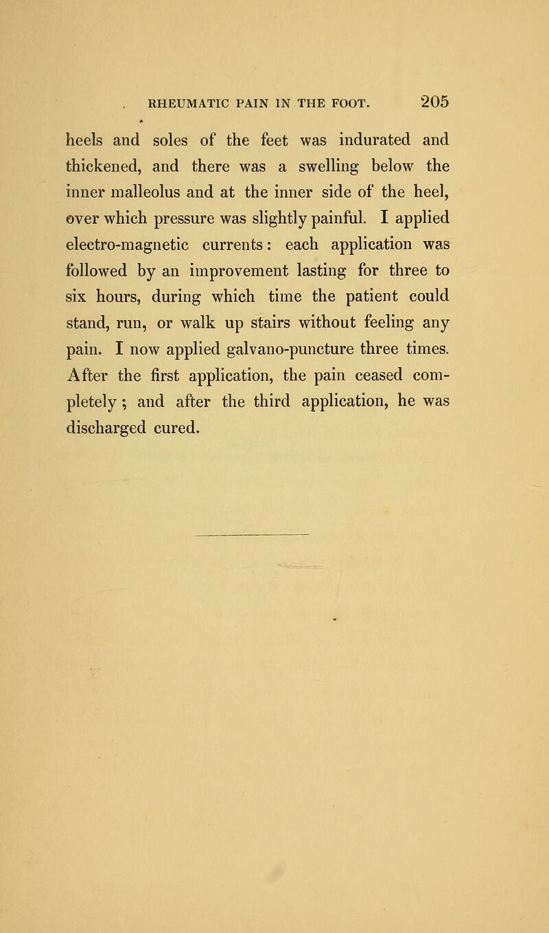 heels and soles of the feet was indurated and thickened, and there was a swelling below the inner malleolus and at the inner side of the heel, over which pressure was slightly painful. I applied electro-magnetic currents: each application was followed by an improvement lasting for three to six hours, during which time the patient could stand, run, or walk up stairs without feeling any pain. I now applied galvano-puncture three times. After the first application, the pain ceased com- pletely ; and after the third application, he was discharged cured.