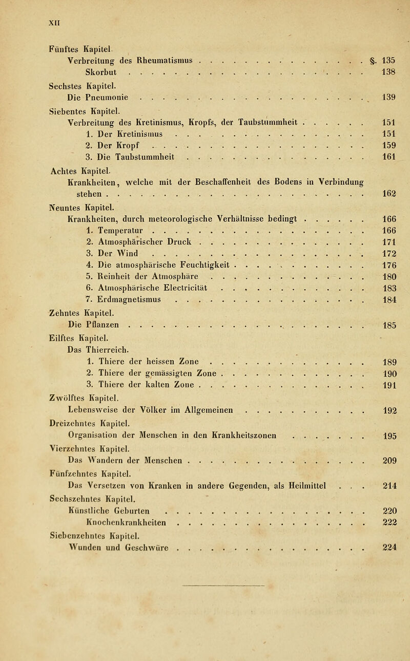 Fünftes Kapitel Verbreitung des Rheumatismus §. 135 Skorbut 138 Sechstes Kapitel. Die Pneumonie 139 Siebentes Kapitel. Verbreitung des Kretinismus, Kropfs, der Taubstummheit 151 1. Der Kretinismus ... . 151 2. Der Kropf 159 3. Die Taubstummheit 161 Achtes Kapitel. Krankheiten, welche mit der Beschaffenheit des Bodens in Verbindung stehen 162 Neuntes Kapitel. Krankheiten, durch meteorologische Verhältnisse bedingt 166 1. Temperatur 166 2. Atmosphärischer Druck 171 3. Der Wind 172 4. Die atmosphärische Feuchtigkeit 176 5. Reinheit der Atmosphäre 180 6. Atmosphärische Electricität . . , 183 7. Erdmagnetismus 184 Zehntes Kapitel. Die Pflanzen , 185 Eilftes Kapitel. Das Thierreich. 1. Thiere der heissen Zone 189 2. Thiere der gemässigten Zone 190 3. Thiere der kalten Zone 191 Zwölftes Kapitel. Lebensweise der Völker im Allgemeinen 192 Dreizehntes Kapitel. Organisation der Menschen in den Krankheitszonen 195 Vierzehntes Kapitel. Das AVandern der Menschen 209 Fünfzehntes Kapitel. Das Versetzen von Kranken in andere Gegenden, als Heilmittel . , . 214 Sechszehntes Kapitel. Künstliche Geburten 220 Knochenkrankheiten 222 Siebenzehnlcs Kapitel. Wunden und Geschwüre 224