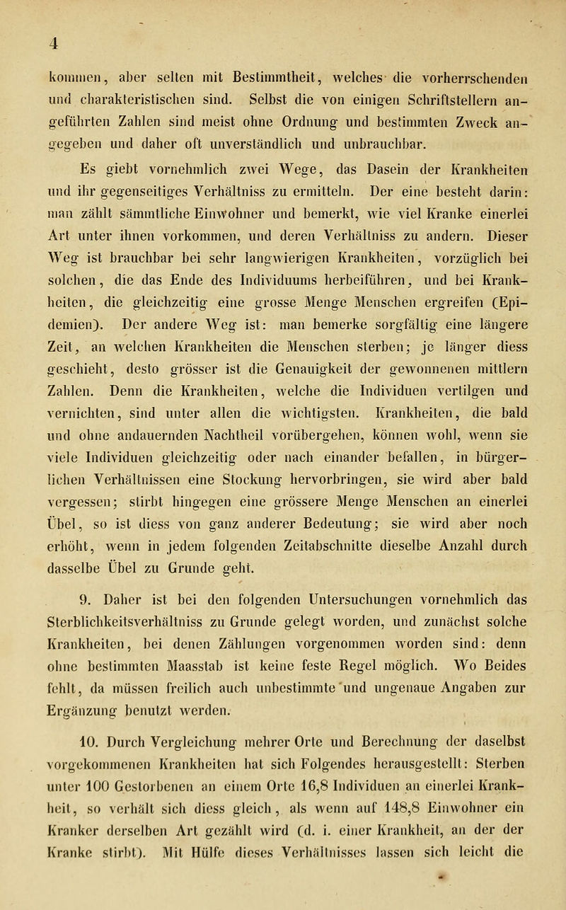 koininen, aber seilen mit Bestimmtheit, welches die vorherrschenden und charakteristischen sind. Selbst die von einigen Schriftstellern an- geführten Zahlen sind meist ohne Ordnung und bestimmten Zweck an- gegeben und daher oft unverständlich und unbrauchbar. Es giebt vornehmlich zwei Wege, das Dasein der Krankheiten und ihr gegenseitiges Verhältniss zu ermitteln. Der eine besteht darin: man zählt sämmtliche Einwohner und bemerkt, wie viel Kranke einerlei Art unter ihnen vorkommen, und deren Verhältniss zu andern. Dieser Weg ist brauchbar bei sehr langwierigen Krankheiten, vorzüglich bei solchen, die das Ende des Individuums herbeiführen, und bei Krank- heiten , die gleichzeitig eine grosse Menge Menschen ergreifen (Epi- demien). Der andere Weg ist: man bemerke sorgfältig eine längere Zeit, an welchen Krankheiten die Menschen sterben; je länger diess geschieht, desto grösser ist die Genauigkeit der gewonnenen mittlem Zahlen. Denn die Krankheiten, welche die Individuen vertilgen und vernichten, sind unter allen die wichtigsten. Krankheiten, die bald und ohne andauernden Nachtheil vorübergehen, können wohl, wenn sie viele Individuen gleichzeitig oder nach einander befallen, in bürger- lichen Verhältnissen eine Stockung hervorbringen, sie wird aber bald vergessen; stirbt hingegen eine grössere Menge Menschen an einerlei Übel, so ist diess von ganz anderer Bedeutung; sie wird aber noch erhöht, wenn in jedem folgenden Zeitabschnitte dieselbe Anzahl durch dasselbe Übel zu Grunde geht. 9. Daher ist bei den folgenden Untersuchungen vornehmlich das Sterblichkeitsverhältniss zu Grunde gelegt worden, und zunächst solche Krankheiten, bei denen Zählungen vorgenommen worden sind: denn ohne bestimmten Maasstab ist keine feste Regel möglich. Wo Beides fehlt, da müssen freilich auch unbestimmte und ungenaue Angaben zur Ergänzung benutzt werden. 10. Durch Vergleichung mehrer Orte und Berechnung der daselbst vorgekommenen Krankheiten hat sich Folgendes herausgestellt: Sterben unter 100 Gestoibenen an einem Orte 16,8 Individuen an einerlei Krank- heit, so verhält sich diess gleich, als wenn auf 148,8 Einwohner ein Kranker derselben Art gezählt wird (d. i. einer Krankheit, an der der Kranke stirbt). Mit Hülfe dieses Verhältnisses lassen sich leicht die