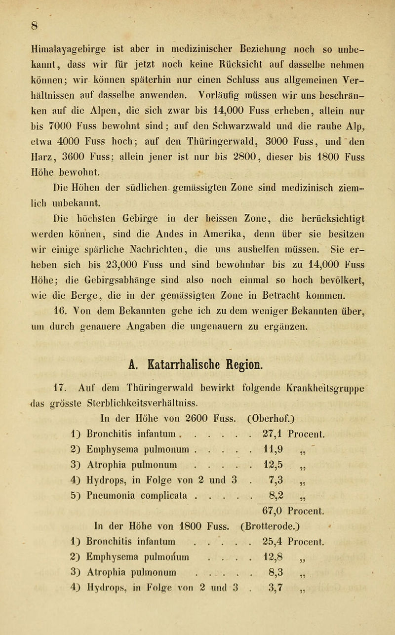 Himalayagebirge ist aber in medizinischer Beziehung noch so unbe- kannt, dass wir für jetzt noch keine Rücksicht auf dasselbe nehmen kötmen; wir können späterhin nur einen Schluss aus allgemeinen Ver- hältnissen auf dasselbe anwenden. Vorläufig müssen wir uns beschrän- ken auf die Alpen, die sich zwar bis 14,000 Fuss erheben, allein nur bis 7000 Fuss bewohnt sind; auf den Schwarzwald und die rauhe Alp, etwa 4000 Fuss hoch; auf den Thüringerwald, 3000 Fuss, und den Harz, 3600 Fuss; allein jener ist nur bis 2800, dieser bis 1800 Fuss Höhe bewohnt. Die Höhen der südlichen, gemässigten Zone sind medizinisch ziem- lich unbekannt. Die höchsten Gebirge in der heissen Zone, die berücksichtigt werden können, sind die Andes in Amerika, denn über sie besitzen wir einige spärliche Nachrichten, die uns aushelfen müssen. Sie er- heben sich bis 23,000 Fuss und sind bewohnbar bis zu 14,000 Fuss Höhe; die Gebirgsabhänge sind also noch einmal so hoch bevölkert, wie die Berge, die in der gemässigten Zone in Betracht kommen. 16. Von dem Bekannten gehe ich zu dem weniger Bekannten über, um durch genauere Angaben die ungenauem zu ergänzen. A. Katarrhalische Region. 17. Auf dem Thüringerwald bewirkt folgende Krankheitsgruppe das grösste Sterblichkeitsverhältniss. In der Höhe von 2600 Fuss. COberhof.) 1) Bronchitis infantum 27,1 Procent. 2) Emphysema pulmonum 11,9 „ ' 3) Alrophia pulmonum 12,5 „ 4) Hydrops, in Folge von 2 und 3 . 7,3 „ 5) Pneumonia complicata 8,2 „ 67,0 Procent. In der Höhe von 1800 Fuss. (Brotterode.) 1) Bronchitis infantum 25,4 Procent. 2) Emphysema pulmoilum .... 12,8 „ 3) Atrophia pulmonum 8,3 „ 4) Hydrops, in Folge von 2 mul 3 . 3,7 „