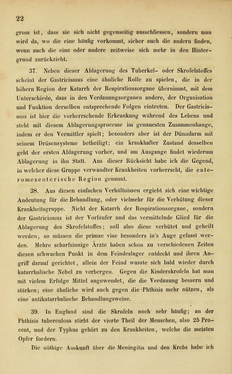 gross ist, dass sie sich nicht gegenseitig ausschliessen, sondern man wird da, wo die eine häufig vorkommt, sicher auch die andern finden, wenn auch die eine oder andere zeitweise sich mehr in den Hinter- grund zurückzieht. 37. Neben dieser Ablagerung des Tuberkel- oder Skrofelstoffes scheint der Gastricismus eine ähnliche Rolle zu spielen, die in der höhern Region der Katarrh der Respirationsorgane übernimmt, mit dem Unterschiede, dass in den Verdauungsorganen andere, der Organisation und Funktion derselben entsprechende Folgen eintreten. Der Gastricis- mus ist hier die vorherrschende Erkrankung während des Lebens und steht mit diesem Ablagerungsprocesse im genauesten Zusammenhange, indem er den Vermittler spielt; besonders aber ist der Dünndarm mit seinem Drüsensysteme betheiligt; ein krankhafter Zustand desselben geht der ersten Ablagerung vorher, und am Ausgange findet wiederum Ablagerung in ihn Statt. Aus dieser Rücksicht habe ich die Gegend, in welcher diese Gruppe verwandter Krankheiten vorherrscht^ die ente- romesenterische Region genannt. 38. Aus diesen einfachen Verhältnissen ergiebt sich eine wichtige Andeutung für die Behandlung, oder vielmehr für die Verhütung dieser Krankheitsgruppe. Nicht der Katarrh der Respirationsorgane, sondern der Gastricismus ist der Vorläufer und das vermittelnde Glied für die Ablagerung des Skrofelstoffes; soll also diese verhütet und geheilt werden, so müssen die primae viae besonders in's Auge gefasst wer- den. Mehre scharfsinnige Ärzte haben schon zu verschiedenen Zeiten diesen scTiwachen Punkt in dem Feindeslager entdeckt und ihren An- griff darauf gerichtet, allein der Feind wusste sich bald wieder durch katarrhalische Nebel zu verbergen. Gegen die Kinderskrofeln hat man mit vielem Erfolge Mittel angewendet, die die Verdauung bessern und stärken; eine ähnliche wird auch gegen die-Phthisis mehr nützen, als eine' antikatarrhalische Behandlungsweise. 39. In England sind die Skrofeln noch sehr häufig; an der Phthisis tuberculosa stirbt der vierte Theil der Menschen, also 25 Pro- cent, und der Typhus gehört zu den Krankheiten, welche die meisten Opfer fordern. Die nölhigo Auskunft über die Meningitis und den Krebs habe ich