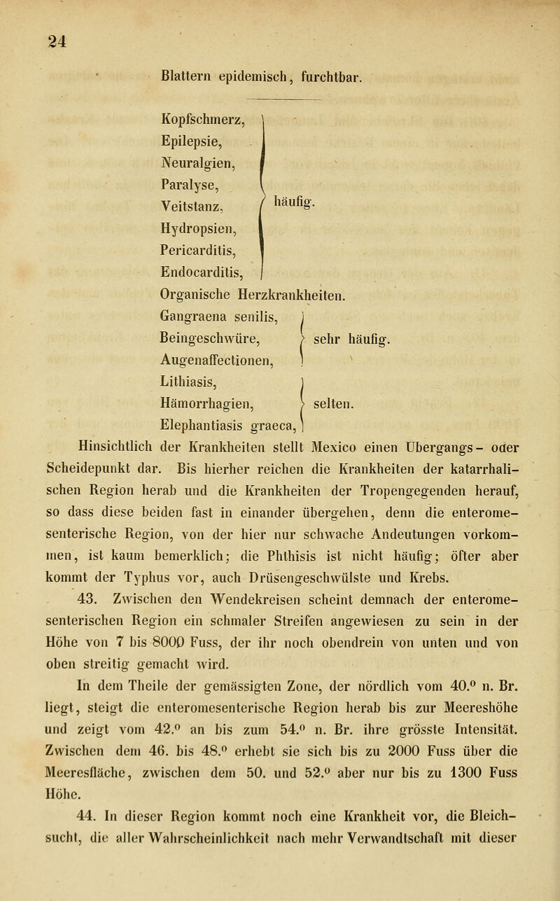 Blattern epidemisch, furchtbar. Kopfschmerz, Epilepsie, Neuralgien, Paralyse, Veitstanz, / häufig-. Hydropsien, Pericarditis, Endocarditis, Organische Herzkrankheiten. Gangraena senilis, ) Beingeschwüre, > sehr häufig. AugenafTectionen, ) Lithiasis, 1 Hämorrhagien, > selten. Elephantiasis graeca, ] Hinsichtlich der Krankheiten stellt Mexico einen Übergangs- oder Scheidepunkt dar. Bis hierher reichen die Krankheiten der katarrhali- schen Region herab und die Krankheiten der Tropengegenden herauf, so dass diese beiden fast in einander übergehen, denn die enterome- senterische Region, von der hier nur schwache Andeutungen vorkom- men, ist kaum bemerklich; die Phthisis ist nicht häufig; öfter aber kommt der Typhus vor, auch Drüsengeschwülste und Krebs. 43. Zwischen den Wendekreisen scheint demnach der enterome- senterischen Region ein schmaler Streifen angewiesen zu sein in der Höhe von 7 bis 8000 Fuss, der ihr noch obendrein von unten und von oben streitig gemacht wird. In dem Theile der gemässigten Zone, der nördlich vom 40.^ n. Br. liegt, steigt die enteromesenterische Region herab bis zur Meereshöhe und zeigt vom 42. an bis zum 54.<* n. Br. ihre grösste Intensität. Zwischen dem 46. bis 48. erhebt sie sich bis zu 2000 Fuss über die Meeresfläche, zwischen dem 50. und 52. aber nur bis zu 1300 Fuss Höhe. 44. In dieser Region kommt noch eine Krankheit vor, die Bleich- sucht, die aller Wahrscheinlichkeit nach mehr Verwandtschaft mit dieser