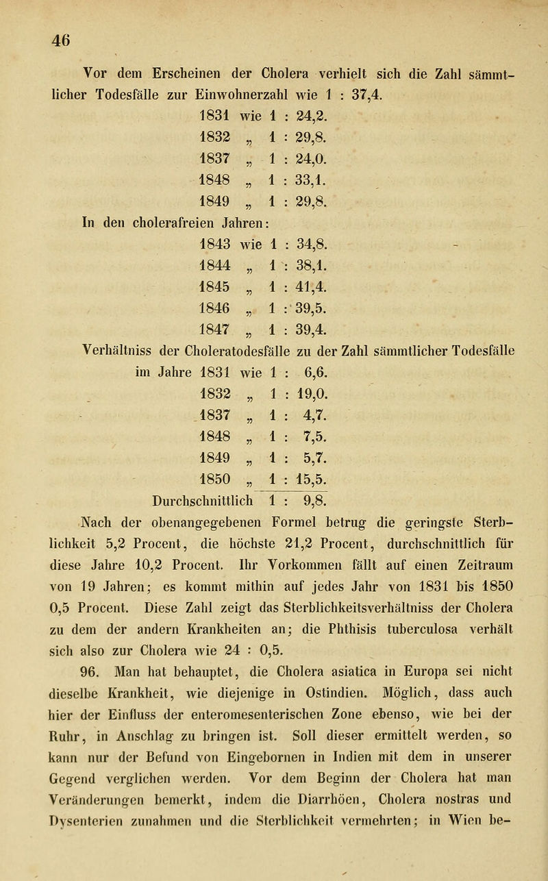 Vor dem Erscheinen der Cholera verhielt sich die Zahl sämmt- licher Todesfälle zur Einwohnerzahl wie 1 : 37,4. 1831 wie 1 24,2. 1832 „ 1 29,8. 1837 „ 1 24,0. 1848 „ 1 : 33,1. 1849 „ 1 29,8. n den cholerafreien Jahren: 1843 wie 1 : 34,8. 1844 „ 1 38,1. 1845 „ 1 41,4. 1846 „ 1 39,5. 1847 „ 1 39,4. Verhältniss der Choleratodesfälh 3 ZU de im Jahre 1831 wie 1 6,6. 1832 „ 1 : 19,0. .1837 „ 1 4,7. 1848 „ 1 7,5. 1849 „ 1 5,7. 1850 „ 1 15,5. Durchschnittlich 1 9,8. Nach der obenangegebenen Formel betrug die geringste Sterb- lichkeit 5,2 Procent, die höchste 21,2 Procent, durchschnittlich für diese Jahre 10,2 Procent. Ihr Vorkommen fällt auf einen Zeitraum von 19 Jahren; es kommt mithin auf jedes Jahr von 1831 bis 1850 0,5 Procent. Diese Zahl zeigt das Sterblichkeitsverhältniss der Cholera zu dem der andern Krankheiten an; die Phthisis tuberculosa verhält sich also zur Cholera wie 24 : 0,5. 96. Man hat behauptet, die Cholera asiatica in Europa sei nicht dieselbe Krankheit, wie diejenige in Ostindien. Möglich, dass auch hier der Einfluss der enteromesenterischen Zone ebenso, wie bei der Ruhr, in Anschlag zu bringen ist. Soll dieser ermittelt werden, so kann nur der Befund von Eingebornen in Indien mit dem in unserer Gegend verglichen werden. Vor dem Beginn der Cholera hat man Veränderungen bemerkt, indem die Diarrhöen, Cholera nostras und Dysenterien zunahmen und die Sterblichkeit vermehrten; in Wien be-