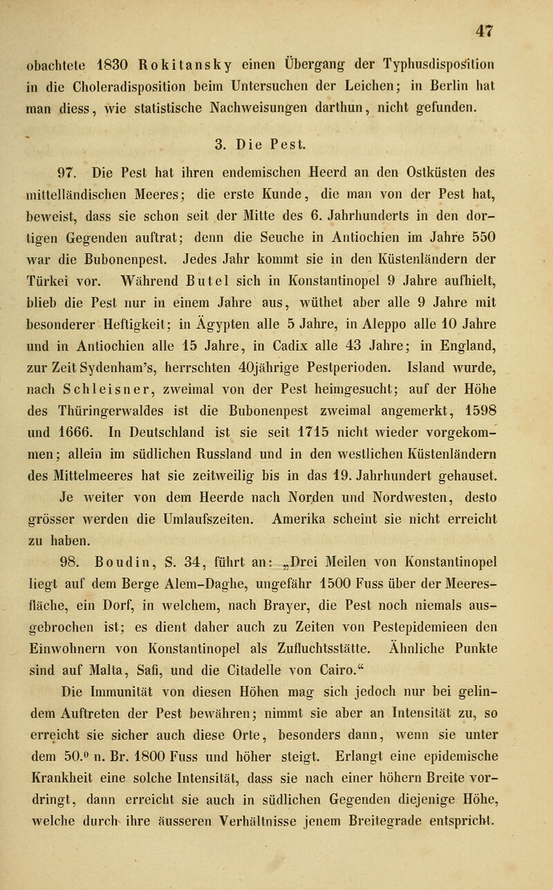 obachteto 4830 Rokitansky einen Übergang der Typhusdispo^ilion in die Choleradisposition beim Untersuchen der Leichen; in Berlin hat man diess, wie statistische Nachweisungen darthun, nicht gefunden. 3. Die Pest. 97. Die Pest hat ihren endemischen Heerd an den Ostküsten des mittelländischen Meeres; die erste Kunde, die man von der Pest hat, beweist, dass sie schon seit der Mitte des 6. Jahrhunderts in den dor- tigen Gegenden auftrat; denn die Seuche in Antiochien im Jahre 550 war die Bubonenpest. Jedes Jahr kommt sie in den Küstenländern der Türkei vor. Während Butel sich in Konstantinopel 9 Jahre aufhielt, blieb die Pest nur in einem Jahre aus, wüthet aber alle 9 Jahre mit besonderer Heftigkeit; in Ägypten alle 5 Jahre, in Aleppo alle 10 Jahre und in Antiochien alle 15 Jahre, in Cadix alle 43 Jahre; in England, zur Zeit Sydenham's, herrschten 40jährige Pestperioden. Island wurde, nach Schleisner, zweimal von der Pest heimgesucht; auf der Höhe des Thüringerwaldes ist die Bubonenpest zweimal angemerkt, 1598 und 1666. In Deutschland ist sie seit 1715 nicht wieder vorgekom- men; allein im südlichen Russland und in den westlichen Küstenländern des Mittelmeeres hat sie zeitweilig bis in das 19. Jahrhundert gehauset. Je weiter von dem Heerde nach Norden und Nordwesten, desto grösser werden die Umlaufszeiten. Amerika scheint sie nicht erreicht zu haben. 98. Boudin, S. 34, führt an: „Drei Meilen von Konstantinopel liegt auf dem Berge Alem-Daghe, ungefähr 1500 Fuss über der Meeres- fläche, ein Dorf, in welchem, nach Brayer, die Pest noch niemals aus- gebrochen ist; es dient daher auch zu Zeiten von Pestepidemieen den Einwohnern von Konstantinopel als Zufluchtsstätte. Ähnliche Punkte sind auf Malta, Safi, und die Citadelle von Cairo. Die Immunität von diesen Höhen mag sich jedoch nur bei gelin- dem Auftreten der Pest bewähren; nimmt sie aber an Intensität zu, so erreicht sie sicher auch diese Orte, besonders dann, wenn sie unter dem 50. n. Br. 1800 Fuss und höher steigt. Erlangt eine epidemische Krankheit eine solche Intensität, dass sie nach einer höhern Breite vor- dringt, dann erreicht sie auch in südlichen Gegenden diejenige Höhe, welche durch- ihre äusseren Verhältnisse jenem Breitegrade entspricht.