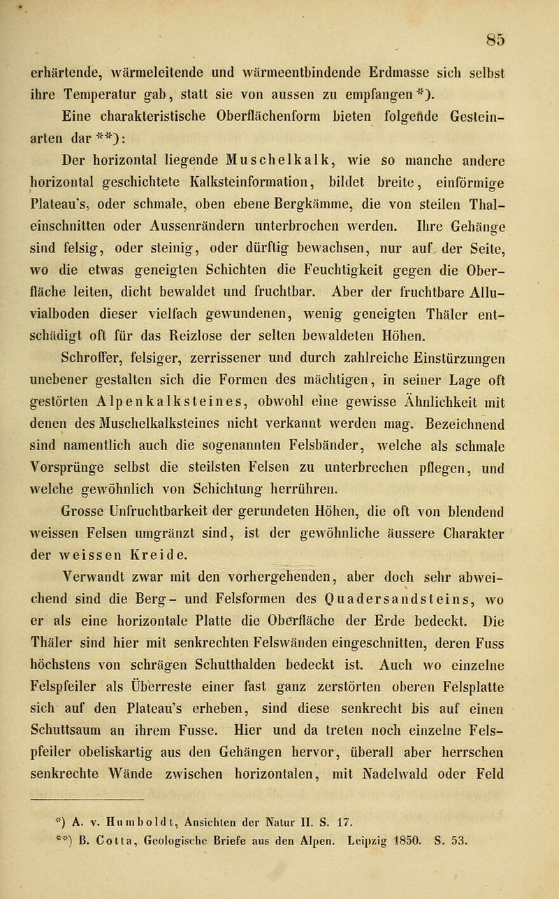 erhärtende, wärmeleitende und wärmeentbindende Erdmasse sich selbst ihre Temperatur g-ab, statt sie von aussen zu empfangen). Eine charakteristische Oberflächenform bieten folgeftde Gestein- arten dar ^>'0: Der horizontal liegende Muschelkalk, wie so manche andere horizontal geschichtete Kalksteinformation, bildet breite, einförmige Plateau's, oder schmale, oben ebene Bergkämme, die von steilen Thal- einschnitten oder Aussenrändern unterbrochen werden. Ihre Gehänge sind felsig, oder steinig, oder dürftig bewachsen, nur auf. der Seite, wo die etwas geneigten Schichten die Feuchtigkeit gegen die Ober- fläche leiten, dicht bewaldet und fruchtbar. Aber der fruchtbare Allu- vialboden dieser vielfach gewundenen, wenig geneigten Thäler ent- schädigt oft für das Reizlose der selten bewaldeten Höhen. Schroff'er, felsiger, zerrissener und durch zahlreiche Einstürzungen unebener gestalten sich die Formen des mächtigen, in seiner Lage oft gestörten Alpenkalksteines, obwohl eine gewisse Ähnlichkeit mit denen des Muschelkalksteines nicht verkannt werden mag. Bezeichnend sind namentlich auch die sogenannten Felsbänder, welche als schmale Vorsprünge selbst die steilsten Felsen zu unterbrechen pflegen, und welche gewöhnlich von Schichtung herrühren. Grosse Unfruchtbarkeit der gerundeten Höhen, die oft von blendend weissen Felsen umgränzt sind, ist der gewöhnliche äussere Charakter der weissen Kreide. Verwandt zwar mit den vorhergehenden, aber doch sehr abwei- chend sind die Berg- und Felsformen des Quadersandsteins, wo er als eine horizontale Platte die ObeTfläche der Erde bedeckt. Die Thäler sind hier mit senkrechten Felswänden eingeschnitten, deren Fuss höchstens von schrägen Schutthalden bedeckt ist. Auch wo einzelne Felspfeiler als Überreste einer fast ganz zerstörten oberen Felsplatte sich auf den Plateau's erheben, sind diese senkrecht bis auf einen Schuttsaum an ihrem Fusse. Hier und da treten noch einzelne Fels- pfeiler obeliskartig aus den Gehängen hervor, überall aber herrschen senkrechte Wände zwischen horizontalen, mit Nadelwald oder Feld *) A- V. Humboldt, Ansichten der Natur II. S. 17. *■) B. Cotta, Geologische Briefe aus den Alpen. Leipzig 1850. S. 53.