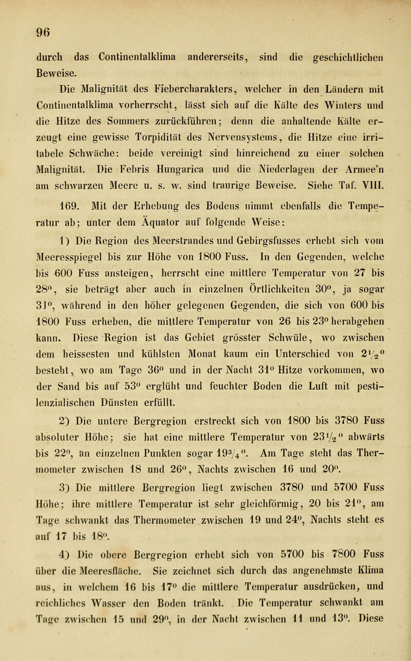 durch das Continentalklima andererseits, sind die geschichtlichen Beweise. Die Malignität des Fiebercharakters, welcher in den Ländern mit Continentalklima vorherrscht, lässt sich auf die Kälte des Winters und die Hitze des Sommers zurückführen; denn die anhaltende Kälte er- zeugt eine gewisse Torpidität des Nervensystems, die Hitze eine irri- tabele Schwäche: beide vereinigt sind hinreichend zu einer solchen Malignität. Die Febris Hungarica und die Niederlagen der Armee'n am schwarzen Meere u. s. w. sind traurige Beweise. Siehe Taf. VHI. 169. Mit der Erhebung des Bodens nimmt ebenfalls die Tempe- ratur ab; unter dem Äquator auf folgende Weise: 1) Die Region des Meerstrandes und Gebirgsfusses erhebt sich vom Meeresspiegel bis zur Höhe von 1800 Fuss. In den Gegenden, welche bis ^00 Fuss ansteigen, herrscht eine mittlere Temperatur von 27 bis 28*^, sie beträgt aber auch in einzelnen Örtlichkeiten 30^, ja sogar 3J^, während in den höher gelegenen Gegenden, die sich von 600 bis 1800 Fuss erheben, die mittlere Temperatur von 26 bis 23^ herabgehen kann. Diese Region ist das Gebiet grösster Schwüle, wo zwischen dem heissesten und kühlsten Monat kaum ein Unterschied von 2V2^ besteht, wo am Tage 36*^ und in der Nacht 31 Hitze vorkommen, wo der Sand bis auf 53 erglüht und feuchter Boden die Luft mit pesti- lenzialischen Dünsten erfüllt. 2) Die untere Bergregion erstreckt sich von 1800 bis 3780 Fuss absoluter Höhe; sie hat eine mittlere Temperatur von 23^/2 abwärts bis 22, an einzelnen Punkten sogar 193/4**. Am Tage steht das Ther- mometer zwischen 18 und 26, Nachts zwischen 16 und 20. 3) Die mittlere Bergregion liegt zwischen 3780 und 5700 Fuss Höhe; ihre mittlere Temperatur ist sehr gleichförmig, 20 bis 21, am Tage schwankt das Thermometer zwischen 19 und 24, Nachts steht es auf 17 bis 18. 4) Die obere Bergregion erhebt sich von 5700 bis 7800 Fuss über die Meeresfläche. Sie zeichnet sich durch das angenehmste Klima aus, in welchem 16 bis 17 die mittlere Temperatur ausdrücken, und reichliches Wasser den Boden tränkt. Die Temperatur schwankt am Tage zwischen 15 und 29, in der Nach! zwischen 11 und 13. Diese