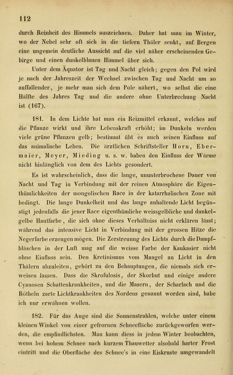 durch Reinheit des Himmels auszeichnen. Daher hat man im Winter, wo der Nebel sehr oft sich in die tiefern Tliäler senkt, auf Bergen eine ungemein deutliche Aussicht auf die viel näher erscheinenden Ge- birge und einen dunkelblauen Himmel über sich. Unter dem Äquator ist Tag und Nacht gleich; gegen den Pol wird je nach der Jahreszeit der Wechsel zwischen Tag und Nacht um so auffallender, je mehr man sich dem Pole nähert, wo selbst die eine Hälfte des Jahres Tag und die andere ohne Unterbrechung Nacht ist (167). 181. In dem Lichte hat man ein Reizmittel erkannt, welches auf die Pflanze wirkt und ihre Lebenskraft erhöht; im Dunkeln werden viele grüne Pflanzen gelb; bestimmt übt es auch seinen Einfluss auf das animalische Leben. Die ärztlichen Schriftsteller Hörn, Eber- maier, Meyer, Mieding u. s. w. haben den Einfluss der Wärme nicht hinlänglich von dem des Lichts gesondert. Es ist wahrscheinlich, dass die lange, ununterbrochene Dauer von Nacht und Tag in Verbindung mit der reinen Atmosphäre die Eigen- thümlichkeiten der mongolischen Race in der katarrhalischen Zone mit bedingt. Die lange Dunkelheit und das lange anhaltende Licht begün- stigt jedenfalls die jener Race eigenthümliche weissgelbliche und dunkel- gelbe Hautfarbe, die sich ohne dieses Verhältniss nicht erklären lässt; während das intensive Licht in Verbindung mit der grossen Hitze die Negerfarbe erzeugen mögen. Die Zerstreuung des Lichts durch die Dampf- bläschen in der Luft mag auf die weisse Farbe der Kaukasier nicht ohne Einfluss sein. Den Kretinismus vom Mangel an Licht in den Thälern abzuleiten, gehört zu den Behauptungen, die niemals sich er- weisen lassen. Dass die Skrofulosis, der Skorbut und einige andere Cyanosen Schattenkrankheiten, und die Masern, der Scharlach und die Röthein zarte Lichtkrankheiten des Nordens genannt worden sind, habe ich nur erwähnen wollen. 182. Für das Auge sind die Sonnenstrahlen, welche unter einem kleinen Winkel von einer gefrornen Schneeflächc zurückgeworfen wer- den, die empfindlichsten. Man kann diess in jedem Winter beobachten, wenn bei hohem Schnee nach kurzem Thauwetter alsobald harter Frost oinlritl und die Oberfläche des Schnee's in eine Eiskruste umgewandelt