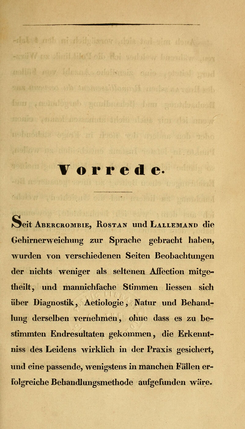 T o r r e d e. Äeit Abercrombie, Rostan und Lallemand die Gehirnerweichung zur Sprache gebracht haben, wurden von verschiedenen Seiten Beobachtungen der nichts weniger als seltenen Afl'ection mitge- theilt, und mannichfache Stimmen liessen sich über Diagnostik, Aetiologie, Natur und Behand- lung derselben vernehmen, ohne dass es zu be- stimmten Endresultaten gekommen, die Erkennt- niss des Leidens wirklich in der Praxis gesichert, und eine passende, wenigstens in manchen Fällen er- folgreiche Behandlungsmethode aufgefunden wäre.