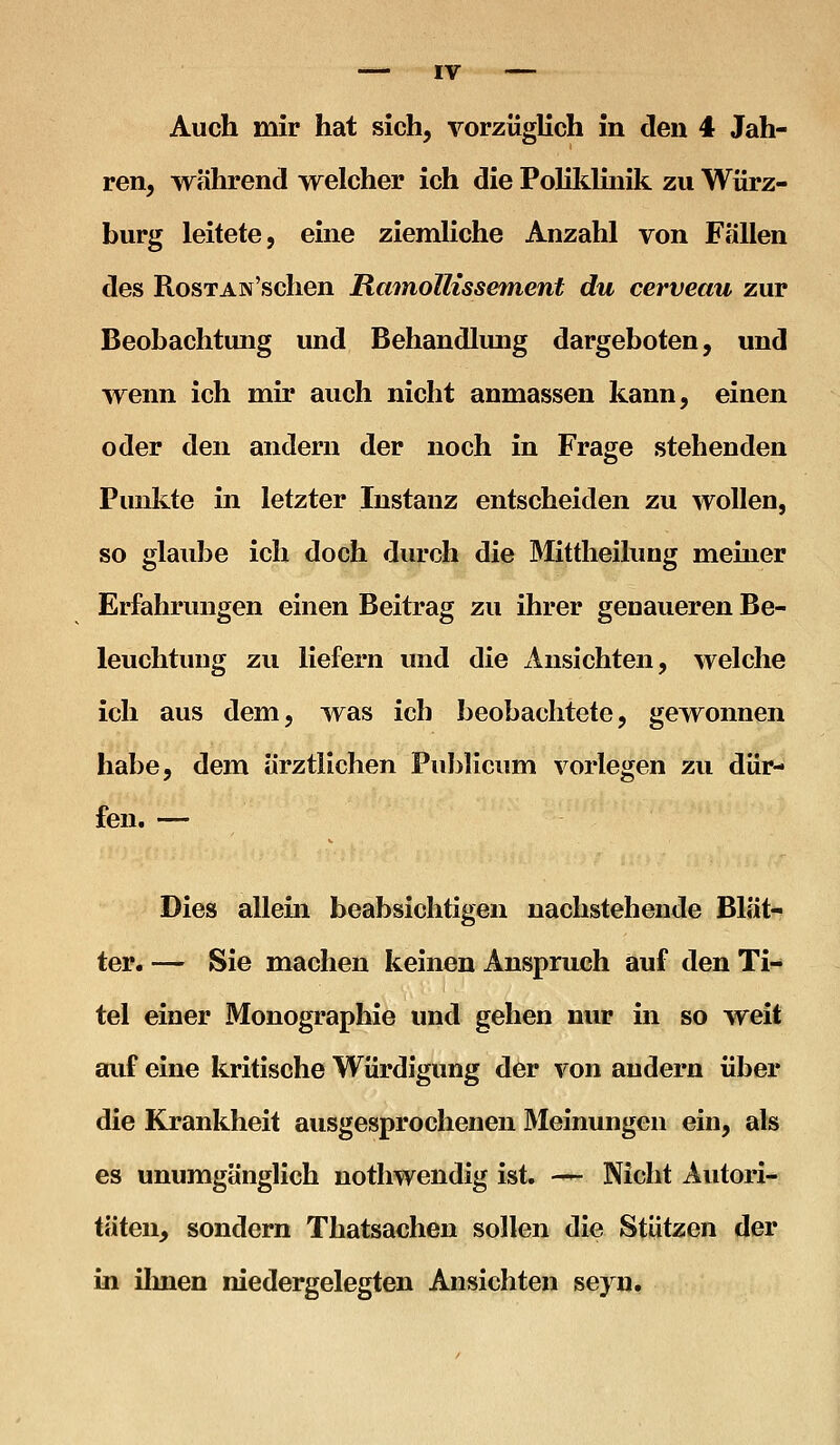 Auch mir hat sich, vorzüglich in den 4 Jah- ren, während vrelcher ich die Polildmik zu Würz- burg leitete, eine ziemliche Anzahl von Fällen des RosTAN'schen RainolKssement du cerveau zur Beobachtung und Behandlung dargeboten, und wenn ich mir auch nicht anmassen kann, einen oder den andern der noch in Frage stehenden Punkte in letzter Instanz entscheiden zu wollen, so glaid3e ich doch durch die Mittheilung memer Erfahrungen einen Beitrag zu ihrer genaueren Be- leuchtung zu liefern und die iinsichten, welche ich aus dem, was ich beobachtete, gewonnen habe, dem ärztlichen Publicum vorlegen zu dür- fen. — Dies allem beabsichtigen nachstehende Blät- ter. — Sie machen keinen Anspruch auf den Ti- tel einer Monographie und gehen nur in so weit auf eine kritische Würdigung der von andern über die Krankheit ausgesprochenen Meinungen ein, als es unumgänglich nothwendig ist. — Nicht Autori- täten, sondern Thatsaehen sollen die Stützen der in ilmen niedergelegten Ansichten seyn.