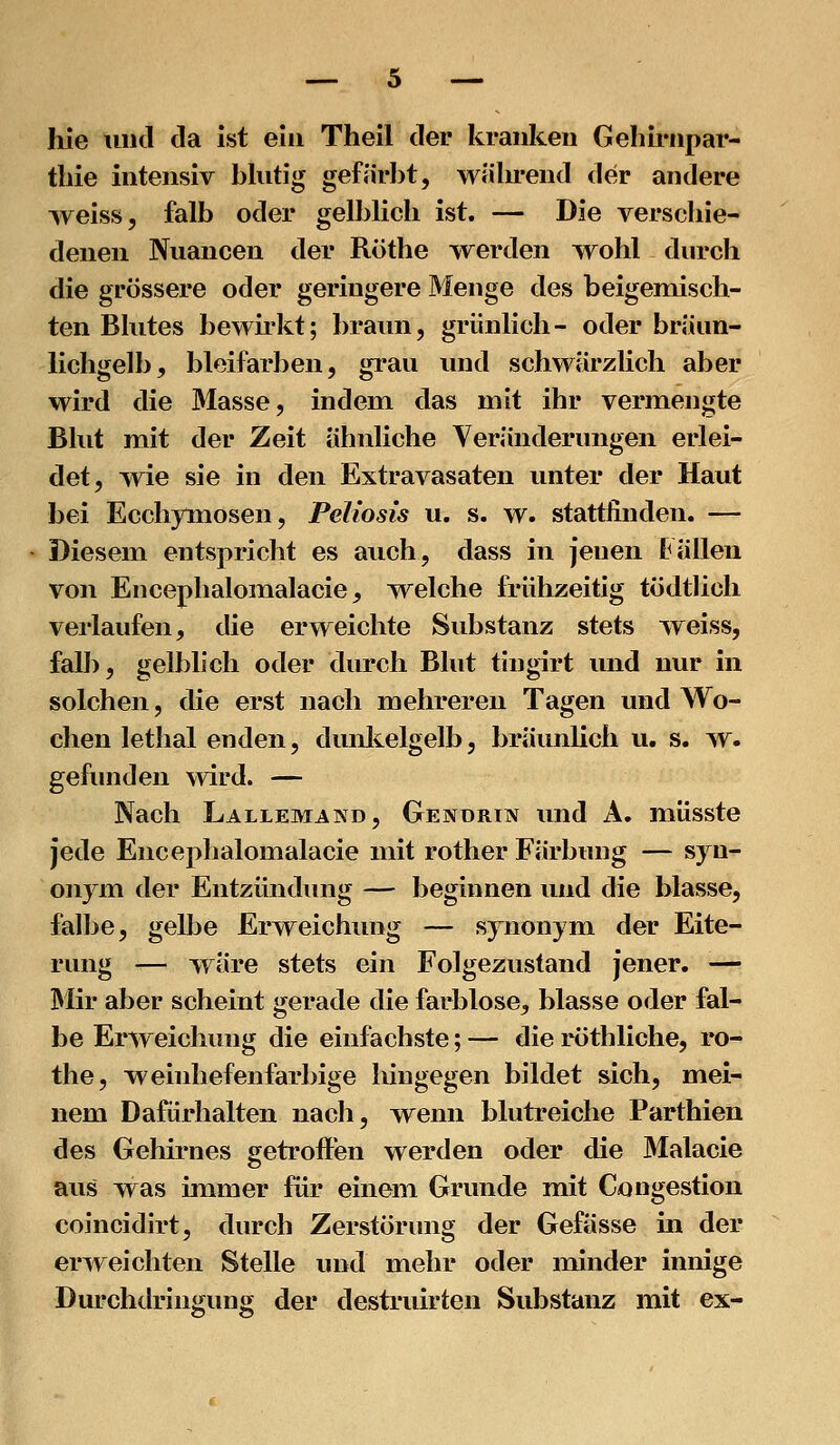 hie tiiul da ist ein Theil der kranken Gehirnpar- tliie intensiv blutig gefärbt, während der andere weiss, falb oder gelblich ist. — Die verschie- denen Nuancen der Röthe werden wohl durch die grössere oder geringere Menge des beigemisch- ten Blutes bewirkt; braun, grünlich- oder bräun- Hchgelb, bleifarben, grau und schwärzlich aber wird die Masse, indem das mit ihr vermengte Blut mit der Zeit ähnliche Veränderungen erlei- det, wie sie in den Extravasaten unter der Haut bei Ecchymosen, Peliosis u. s. w. stattfinden. — Diesem entspricht es auch, dass in jenen Fällen von Encephalomalacie, welche frühzeitig tödtlich verlaufen, die erweichte Substanz stets Tveiss, falb, gelblich oder durch Blut tingirt und nur in solchen, die erst nach mehreren Tagen und Wo- chen lethal enden, dunltelgelb, brävmUch u. s. w. gefunden wird. — Nach Lallemand, Gendrin und Ä. müsste jede Encephalomalacie mit rother Färbung — syn- onym der Entzündung — beginnen und die blasse, falbe, gelbe Erweichung — synonym der Eite- rung — wäre stets ein Folgezustand jener. — Mir aber scheint gerade die farblose, blasse oder fal- be Erweichung die einfachste; — die röthliche, ro- the, weinliefenfarbige lüngegen bildet sich, mei- nem Dafürhalten nach, wenn blutreiche Parthien des Gehirnes getroffen werden oder die Malacie aus was immer für einem Grunde mit Congestion coincidirt, durch Zerstörung der Gefässe in der erweichten Stelle inid mehr oder minder innige Durchdringung der destruirten Substanz mit ex-