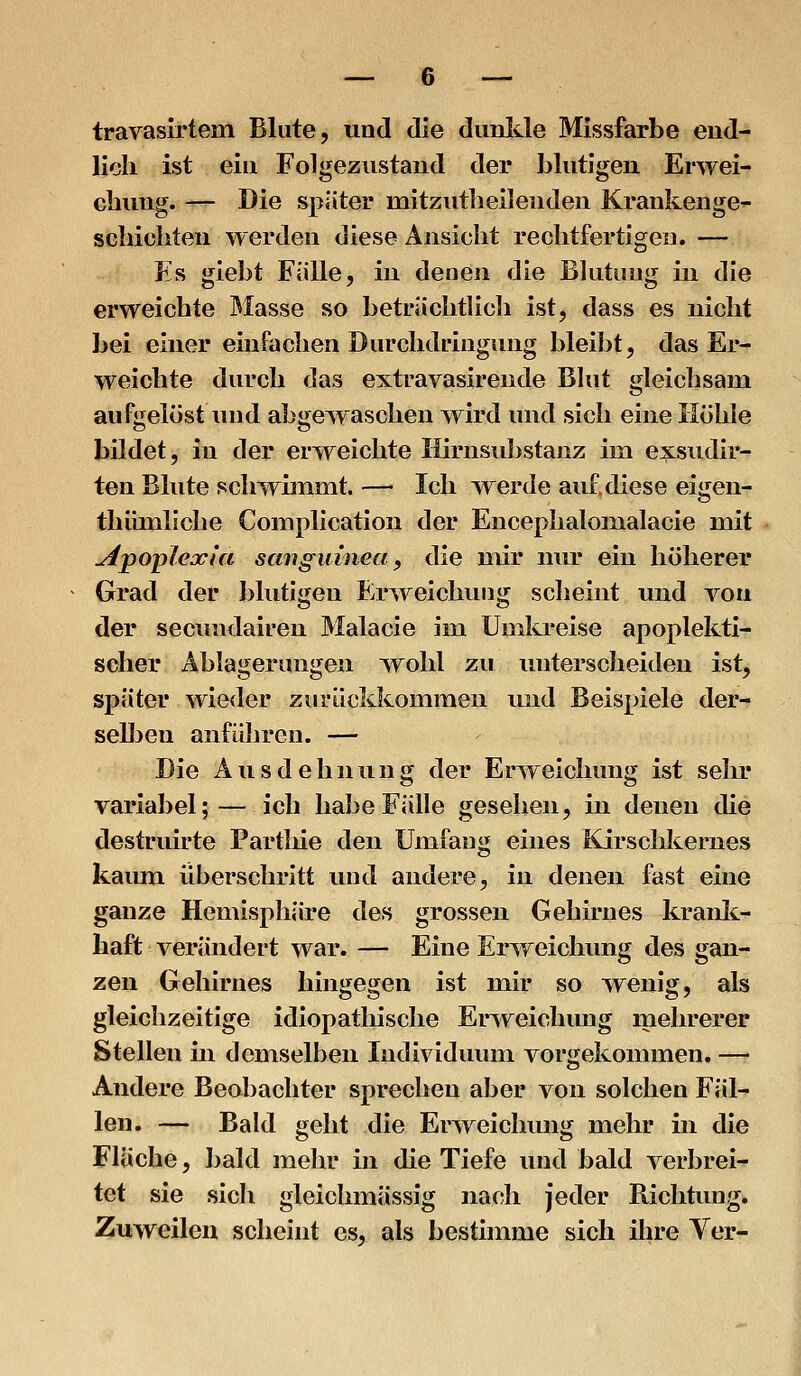 travasirtem Blute, und die dunkle Missfarbe eiid- licli ist eiu Folgeziistand der blutigen Erwei- chung. — Die später mitzutlieilenden Krankenge- schicliten werden diese Ansicht rechtfertigen. — Es giebt Fälle, in denen die Blutung in die erweichte JMasse so beträchtlich ist, dass es nicht bei einer einfachen Durchdringung bleibt, das Er- weichte durch das extravasirende Blut gleichsam aufgelöst und abge^raschen wird und sich eine Ilühle bildet, in der erweichte Ilirnsubstanz im exsudir- ten Blute schwimmt. — Ich ^verde auf diese eigen- thümliche Complication der Encephalonialacie mit Apoplexia sangutnecf, die mir nur ein höherer Grad der blutigen E.rweichung scheint und von der secundairen Malacie im Umkreise apoplekti- sclier Ablagerungen wohl zu imterscheiden ist, später wieder zurückkommen und Beispiele der- selben anführen. — Die Ausdehnung der Erweichung ist sehr variabel;— ich habe Fälle gesehen, in denen die destruirte Partliie den Umfang eines Kirschkernes kaum überschritt und andere, in denen fast eine ganze Hemisphäre des grossen Gehirnes kranli- liaft verändert war. — Eine Erweichung des gan- zen Gehirnes hingegen ist mir so wenig, als gleichzeitige idiopathische Erweichung mehrerer Stellen üi demselben Individuum vorgekonnnen. — Andere Beobachter sprechen aber von solchen Fäl- len. — Bald geht die ErAveichung mehr in die Fluche, bald mehr in die Tiefe und bald verbrei- tet sie sicli gleichmässig naf;Ii jeder Richtung. Zuweilen scheint es, als bestimme sich ihre Ver-