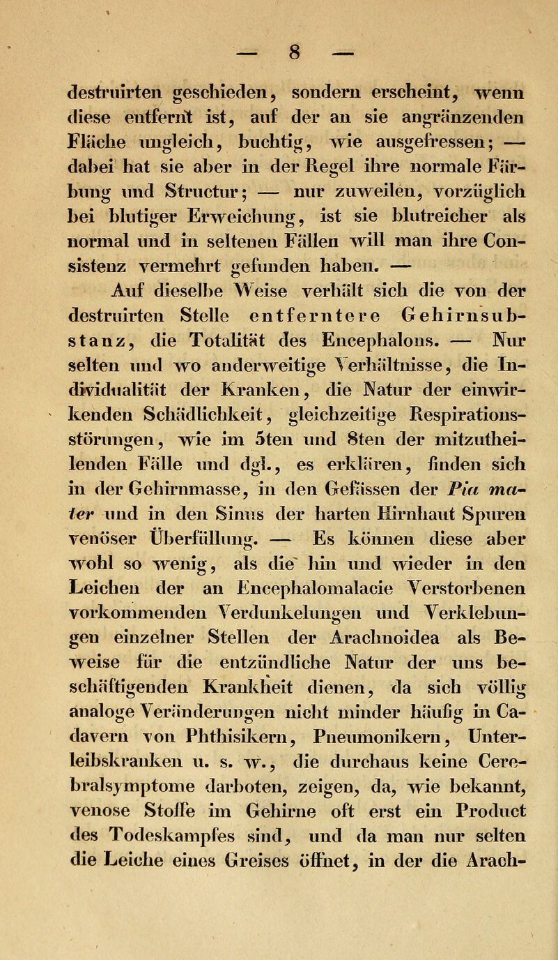 destriiirteii geschieden, sondern erscheint, wenn diese entfernt ist, auf der an sie angrenzenden Fläche imgleich, buchtig, >yie ausgefressen; — dabei hat sie aber in der Regel ihre normale Fär- bung und Structur; — nur zu^w^eilen, vorzüglich bei blutiger Erweichung, ist sie blutreicher als normal und in seltenen Fällen will man ihre Con- sisteuz vermehrt gefunden haben. — Auf dieselbe Weise verhält sich die von der destruirten Stelle entferntere Gehirn Sub- stanz, die Totalität des Encephalons. — Nur selten luid wo anderweitige Verhältnisse, die In- dividtialität der Kranken, die Natur der einwir- kenden Schädlichkeit, gleichzeitige Respirations- störungen, wie im 5ten und 8ten der mitzuthei- lenden Fälle und dgi., es erklären, finden sich in der Gehirnmasse, in den Gefiissen der Pia mci ter und in den Sinus der harten Hirnhaut Spinaen venöser Überflilhnig. — Es können diese aber wohl so wenig, als die^ hin und wieder in den Leichen der an Encephalomalacie Verstorbenen vorkommenden Verdunkeliuigen und Verklebun- gen einzelner Stellen der Arachnoidea als Be- weise für die entzündliche Natur der uns be- schäftigenden Krankheit dienen, da sich völlig analoge Veränderungen nicht minder häufig in Ca- davern \on Phthisikern, Pueumonikern, Unter- leibskranken u. s. ^v., die durchaus keine Cere- bralsymptome darboten, zeigen, da, wie bekannt, venöse StolFe im Gehirne oft erst ein Product des Todeskampfes sind, und da man nur selten die Leiche eines Greises öffnet, in der die Arach-